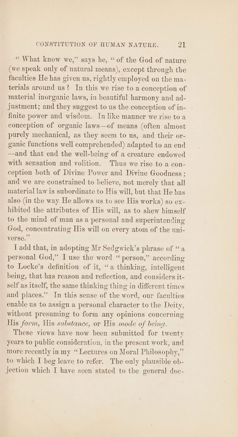 “ What know we,” says he, “of the God of nature (we speak only of natural means), except through the faculties He has given us, rightly employed on the ma- terials around us? In this we rise to a conception of material inorganic laws, in beautiful harmony and ad- justment; and they suggest to us the conception of in- finite power and wisdom. In like manner we rise to a conception of organic laws—of means (often almost purely mechanical, as they seem to us, and their or- ganic functions well comprehended) adapted to an end —and that end the well-being of a creature endowed with sensation and volition. Thus we rise to a con- ception both of Divine Power and Divine Goodness; and we are constrained to believe, not merely that all material law is subordinate to His will, but that He has also (in the way. He allows us to see His works) so ex- hibited the attributes of His will, as to shew himself to the mind of man as a personal and superintending God, concentrating His will on every atom of the uni- verse.” { add that, in adopting Mr Sedgwick’s phrase of “a personal God,” I use the word “person,” according to Locke’s definition of it, “a thinking, intelligent being, that has reason and reflection, and considers it- self as itself, the same thinking thing in different times and places.’ In this sense of the word, our faculties enable us to assign a personal character to the Deity, without presuming to form any opinions concerning His form, His substance, or His mode of being. These views have now been submitted for twenty years to public consideration, in the present work, and more recently in my “ Lectures on Moral Philosophy,” to which I beg leave to refer. The only plausible ob- jection which I have seen stated to the general doc-