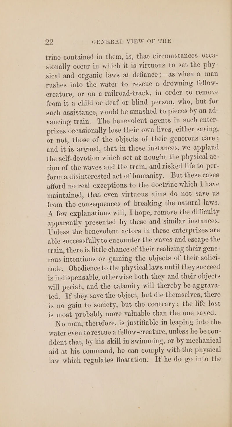 trine contained in them, is, that circumstances occa- sionally occur in which it is virtuous to set the phy- sical and organic laws at defiance;—as when a man rushes into the water to rescue a drowning fellow- ereature, or on a railroad-track, in order to remove from it a child or deaf or blind person, who, but for such assistance, would be smashed to pieces by an ad- vancing train. The benevolent agents in such enter- prizes occasionally lose their own lives, either saying, or not, those of the objects of their generous care ; and it is argued, that in these instances, we applaud the self-devotion which set at nought the physical ac- tion of the waves and the train, and risked life to per- form a disinterested act of humanity. But these cases afford no real exceptions to the doctrine which I have maintained, that even virtuous aims do not save us from the consequences of breaking the natural laws. A few explanations will, I hope, remove the difficulty apparently presented by these and similar instances. Unless the benevolent actors in these enterprizes are able successfully to encounter the waves and escape the train, there is little chance of their realizing their gene- rous intentions or gaining the objects of their solici- tude. Obedience to the physical laws until they succeed is indispensable, otherwise both they and their objects will perish, and the calamity will thereby be aggrava- ted. If they save the object, but die themselves, there is no gain to society, but the contrary ; the life lost is most probably more valuable than the one saved. No man, therefore, is justifiable in leaping into the water even torescue a fellow-creature, unless he be con- fident that, by his skill in swimming, or by mechanical aid at his command, he can comply with the physical law which regulates floatation. If he do go into the