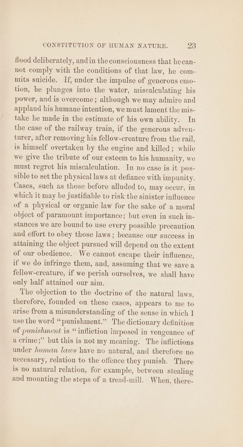 flood deliberately, andin the consciousness that hecan- not comply with the conditions of that law, he com- mits suicide. If, under the impulse of generous emo- tion, he plunges into the water, miscalculating his power, and is overcome; although we may admire and applaud his humane intention, we must lament the mis- take he made in the estimate of his own ability. In the case of the railway train, if the generous adven- turer, after removing his fellow-creature from the rail, is himself overtaken by the engine and killed; while we give the tribute of our esteem to his humanity, we must regret his miscalculation. In no case is it pos- sible to set the physical laws at defiance with impunity. Cases, such as those before alluded to, may occur, in which it may be justifiable to risk the sinister influence of a physical or organic law for the sake of a moral object of paramount importance; but even in such in- stances we are bound to use every possible precaution and effort to obey those laws ; because our success in attaining the object pursued will depend on the extent of our obedience. We cannot escape their influence, if we do infringe them, and, assuming that we save a fellow-creature, if we perish ourselves, we shall have only half attained our aim. The objection to the doctrine of the natural laws, therefore, founded on these cases, appears to me to arise from a misunderstanding of the sense in which I use the word “punishment.” The dictionary definition of punishment is “infliction imposed in vengeance of a crime;” but this is not my meaning. The inflictions under human laws have no natural, and therefore no necessary, relation to the offence they punish. There is no natural relation, for example, between Stealing and mounting the steps of a tread-mill. When, there-
