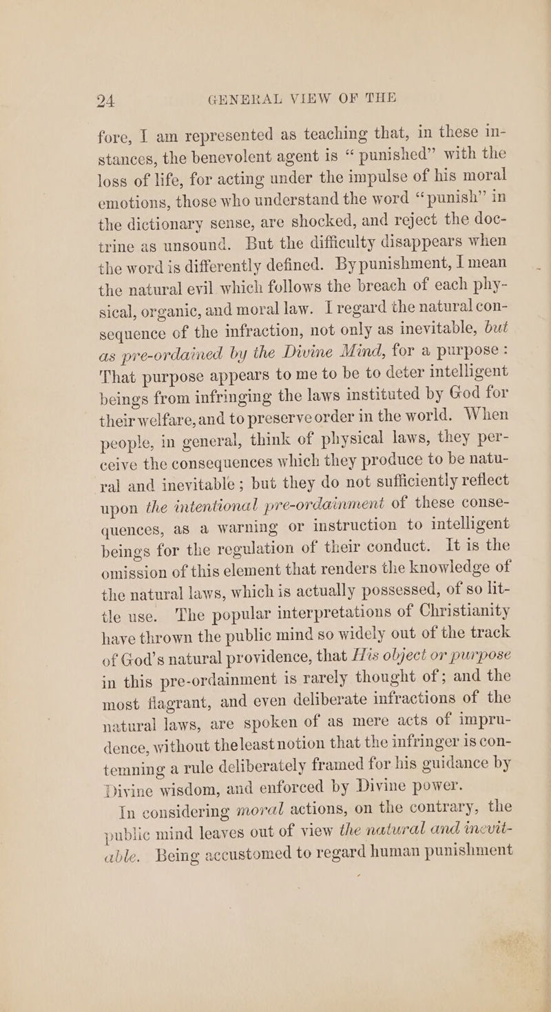 fore, I am represented as teaching that, in these In- stances, the benevolent agent is “ punished” with the loss of life, for acting under the impulse of his moral emotions, those who understand the word “punish” in the dictionary sense, are shocked, and reject the doc- tyine as unsound. But the difficulty disappears when the word is differently defined. By punishment, | mean the natural evil which follows the breach of each phy- sical, organic, and moral law. I regard the natural con- sequence of the infraction, not only as inevitable, but as pre-ordained by the Divine Mind, for a purpose: That purpose appears to me to be to deter intelligent beings from infringing the laws instituted by God for their welfare, and to preserve order in the world. When people, in general, think of physical laws, they per- ceive the consequences which they produce to be natu- ral and inevitable; but they do not sufficiently reflect upon the intentional pre-ordainment of these conse- quences, a8 a warning or instruction to intelligent beings for the regulation of their conduct. It is the omission of this element that renders the knowledge of the natural laws, which is actually possessed, of so lit- tle use. The popular interpretations of Christianity have thrown the public mind so widely out of the track of God’s natural providence, that [His object or purpose in this pre-ordainment is rarely thought of; and the most flagrant, and even deliberate infractions of the natural laws, are spoken of as mere acts of impru- dence, without theleast notion that the infringer 1s con- temning a rule deliberately framed for his guidance by Divine wisdom, and enforced by Divine power. In considering moral actions, on the contrary, the public mind leaves out of view the natural and incvit- able. Being accustomed to regard human punishment