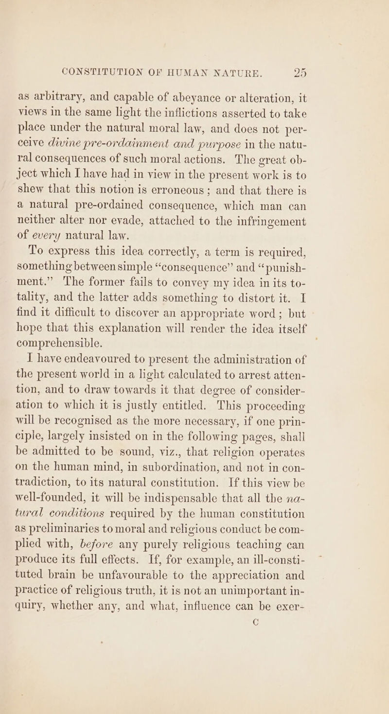as arbitrary, and capable of abeyance or alteration, it views in the same light the inflictions asserted to take place under the natural moral law, and does not per- ceive divine pre-ordainment and purpose in the natu- ral consequences of such moral actions. The great ob- ject which I have had in view in the present work is to shew that this notion is erroneous; and that there is a natural pre-ordained consequence, which man can neither alter nor evade, attached to the infringement of every natural law. To express this idea correctly, a term is required, something between simple “consequence” and “punish- ment.” ‘lhe former fails to convey my idea in its to- tality, and the latter adds something to distort it. I find it difficult to discover an appropriate word ; but hope that this explanation will render the idea itself comprehensible. | I have endeavoured to present the administration of the present world in a light calculated to arrest atten- tion, and to draw towards it that degree of consider- ation to which it is justly entitled. This proceeding will be recognised as the more necessary, if one prin- ciple, largely insisted on in the following pages, shall be admitted to be sound, viz., that religion operates on the human mind, in subordination, and not in con- tradiction, to its natural constitution. If this view be well-founded, it will be indispensable that all the na- tural conditions required by the human constitution as preliminaries to moral and religious conduct be com- plied with, before any purely religious teaching can produce its full effects. If, for example, an ill-consti- tuted brain be unfavourable to the appreciation and practice of religious truth, it is not an unimportant in- quiry, whether any, and what, influence can be exer- C