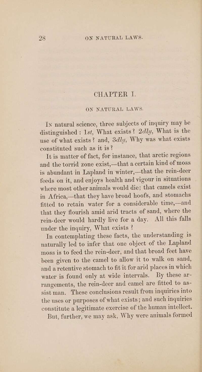 CHAPTER I. ON NATURAL LAWS. In natural science, three subjects of inquiry may be distinguished : 1st, What exists? 2dly, What is the use of what exists? and, 3dly, Why was what exists constituted such as it is! It is matter of fact, for instance, that arctic regions and the torrid zone exist,—that a certain kind of moss is abundant in Lapland in winter,—that the rein-deer feeds on it, and enjoys health and vigour in situations where most other animals would die; that camels exist in Africa,—that they have broad hoofs, and stomachs fitted to retain water for a considerable time,—and that they flourish amid arid tracts of sand, where the rein-deer would hardly live for a day. All this falls under the inquiry, What exists ! In contemplating these facts, the understanding 1s naturally led to infer that one object of the Lapland moss is to feed the rein-deer, and that broad feet have been given to the camel to allow it to walk on sand, and aretentive stomach to fit it for arid places in which water is found only at wide intervals. By these ar- rangements, the rein-deer and camel are fitted to as- sist man. These conclusions result from inquiries into the uses or purposes of what exists ; and such inquiries constitute a legitimate exercise of the human intellect. But, further, we may ask, Why were animals formed