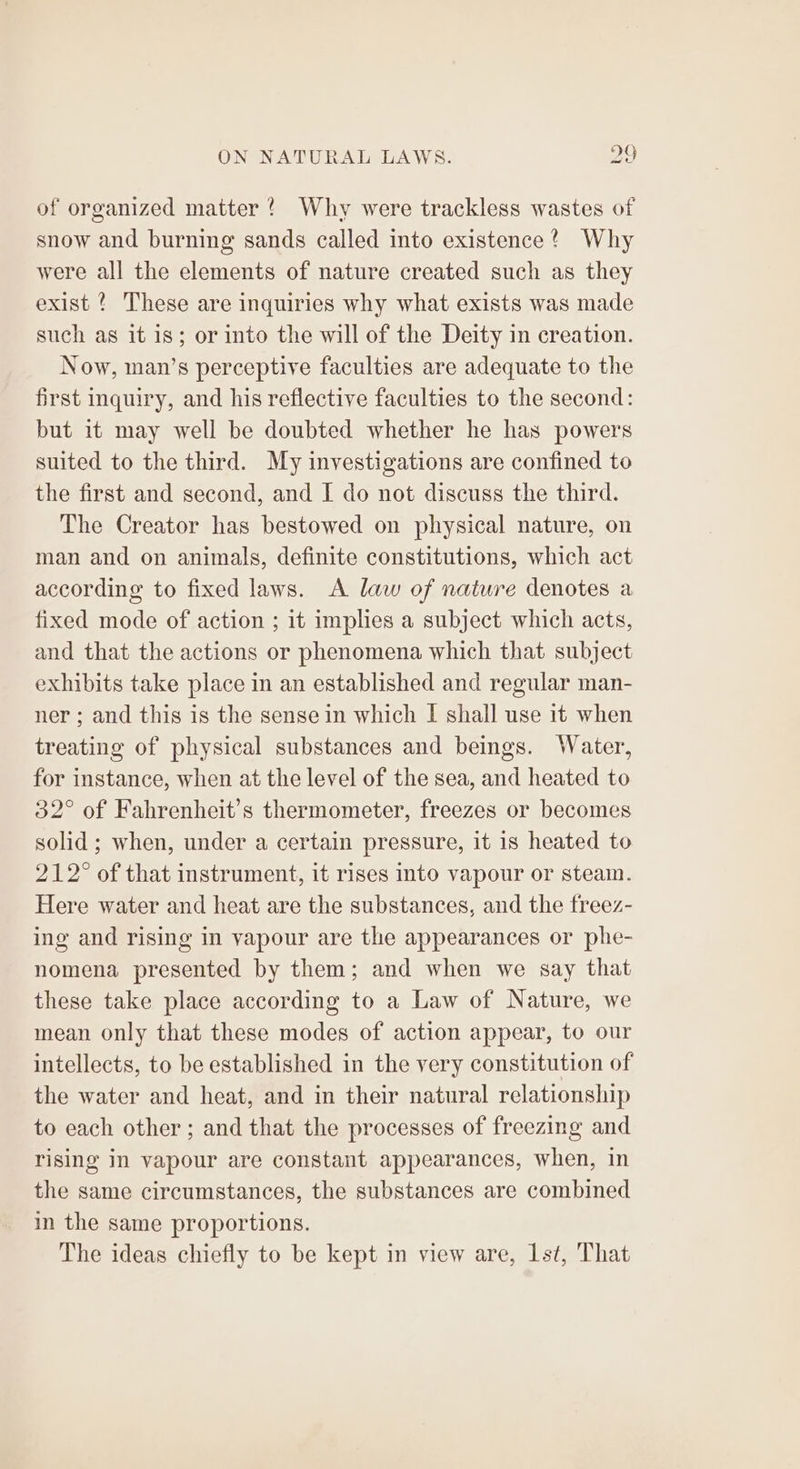 of organized matter ? Why were trackless wastes of snow and burning sands called into existence? Why were all the elements of nature created such as they exist ? These are inquiries why what exists was made such as it is; or into the will of the Deity in creation. Now, man’s perceptive faculties are adequate to the first inquiry, and his reflective faculties to the second: but it may well be doubted whether he has powers suited to the third. My investigations are confined to the first and second, and I do not discuss the third. The Creator has bestowed on physical nature, on man and on animals, definite constitutions, which act according to fixed laws. A law of nature denotes a fixed mode of action ; it implies a subject which acts, and that the actions or phenomena which that subject exhibits take place in an established and regular man- ner ; and this is the sense in which I shall use it when treating of physical substances and beings. Water, for instance, when at the level of the sea, and heated to 32° of Fahrenheit’s thermometer, freezes or becomes solid ; when, under a certain pressure, it is heated to 212° of that instrument, it rises into vapour or steam. Here water and heat are the substances, and the freez- ing and rising in vapour are the appearances or phe- nomena presented by them; and when we say that these take place according to a Law of Nature, we mean only that these modes of action appear, to our intellects, to be established in the very constitution of the water and heat, and in their natural relationship to each other ; and that the processes of freezing and rising in vapour are constant appearances, when, in the same circumstances, the substances are combined in the same proportions. The ideas chiefly to be kept in view are, 1st, That