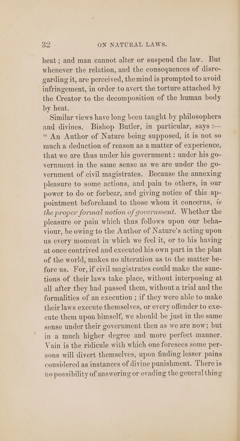 heat ; and man cannot alter or suspend the law. But whenever the relation, and the consequences of disre- garding it, are perceived, themind is prompted to avoid infringement, in order to avert the torture attached by the Creator to the decomposition of the human body by heat. Similar views have long been taught by philosophers and divines. Bishop Butler, in particular, says :— « An Author of Nature being supposed, it is not so much a deduction of reason as a matter of experience, that we are thus under his government: under his go- vernment in the same sense as we are under the go- vernment of civil magistrates. Because the annexing pleasure to some actions, and pain to others, in our power to do or forbear, and giving notice of this ap- pointment beforehand to those whom it concerns, és the proper formal notion of government. Whether the pleasure or pain which thus follows upon our beha- viour, be owing to the Author of Nature’s acting upon us every moment in which we feel it, or to his having at once contrived and executed his own part in the plan of the world, makes no alteration as to the matter be- fore us. For, if civil magistrates could make the sanc- tions of their laws take place, without interposing at all after they had passed them, without a trial and the formalities of an execution ; if they were able to make their laws execute themselves, or every offender to exe- cute them upon himself, we should be just in the same sense under their government then as we are now; but in a much higher degree and more perfect manner. Vain is the ridicule with which one foresees some per- sons will divert themselves, upon finding lesser pains considered ag instances of divine punishment. There is no possibility of answering or evading the general thing