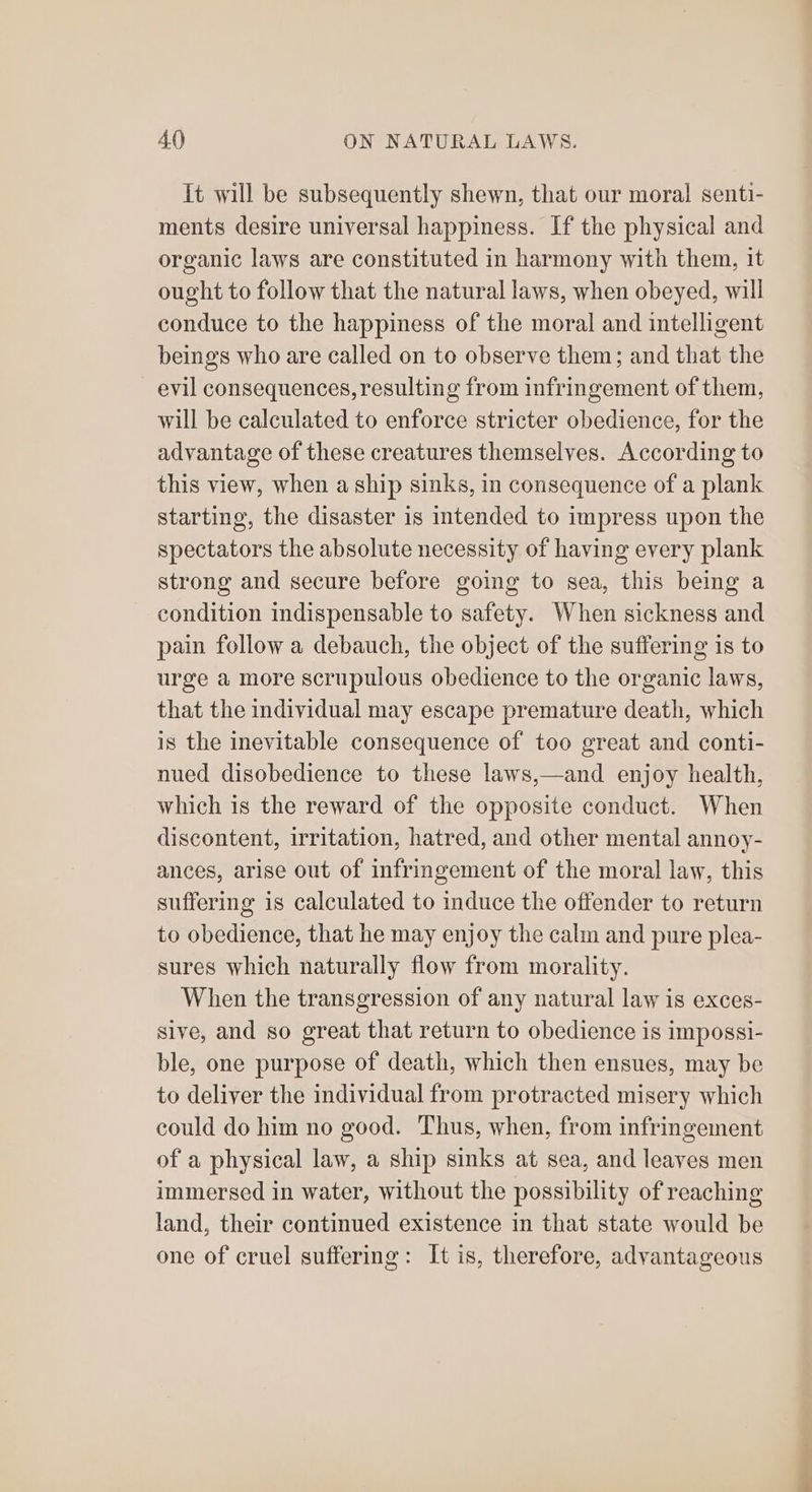 It will be subsequently shewn, that our moral senti- ments desire universal happiness. If the physical and organic laws are constituted in harmony with them, it ought to follow that the natural laws, when obeyed, will conduce to the happiness of the moral and intelligent beings who are called on to observe them; and that the evil consequences, resulting from infringement of them, will be calculated to enforce stricter obedience, for the advantage of these creatures themselves. According to this view, when a ship sinks, in consequence of a plank starting, the disaster is intended to impress upon the spectators the absolute necessity of having every plank strong and secure before going to sea, this being a condition indispensable to safety. When sickness and pain follow a debauch, the object of the suffering is to urge a more scrupulous obedience to the organic laws, that the individual may escape premature death, which is the inevitable consequence of too great and conti- nued disobedience to these laws,—and enjoy health, which is the reward of the opposite conduct. When discontent, irritation, hatred, and other mental annoy- ances, arise out of infringement of the moral law, this suffering is calculated to induce the offender to return to obedience, that he may enjoy the calm and pure plea- sures which naturally flow from morality. When the transgression of any natural law is exces- sive, and so great that return to obedience is impossi- ble, one purpose of death, which then ensues, may be to deliver the individual from protracted misery which could do him no good. Thus, when, from infringement of a physical law, a ship sinks at sea, and leaves men immersed in water, without the possibility of reaching land, their continued existence in that state would be one of cruel suffering: It is, therefore, advantageous