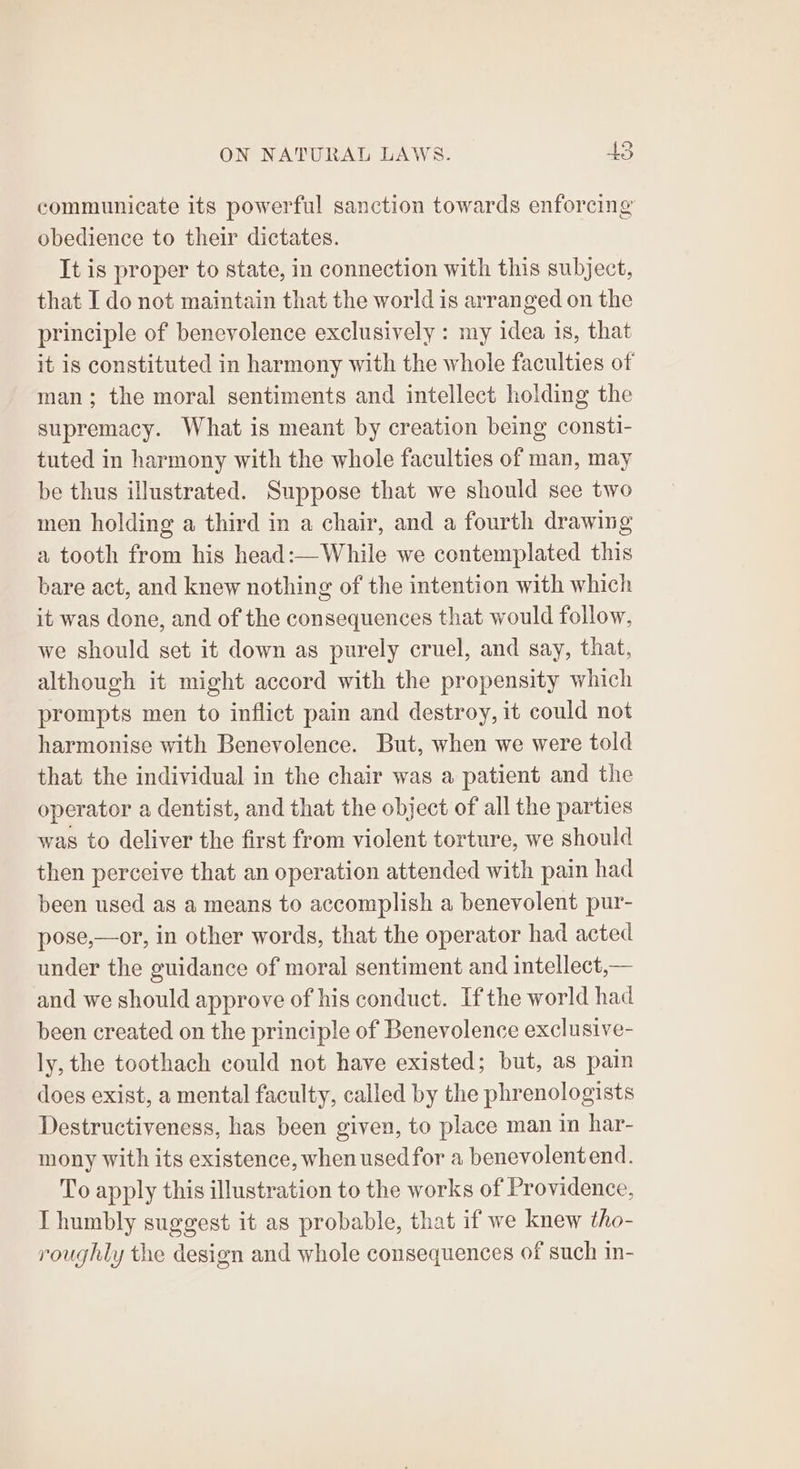 communicate its powerful sanction towards enforcing obedience to their dictates. It is proper to state, in connection with this subject, that I do not maintain that the world is arranged on the principle of benevolence exclusively : my idea is, that it is constituted in harmony with the whole faculties of man; the moral sentiments and intellect holding the supremacy. What is meant by creation being consti- tuted in harmony with the whole faculties of man, may be thus illustrated. Suppose that we should see two men holding a third in a chair, and a fourth drawing a tooth from his head:—While we contemplated this bare act, and knew nothing of the intention with which it was done, and of the consequences that would follow, we should set it down as purely cruel, and say, that, although it might accord with the propensity which prompts men to inflict pain and destroy, it could not harmonise with Benevolence. But, when we were told that the individual in the chair was a patient and the operator a dentist, and that the object of all the parties was to deliver the first from violent torture, we should then perceive that an operation attended with pain had been used as a means to accomplish a benevolent pur- pose,—or, in other words, that the operator had acted under the guidance of moral sentiment and intellect,— and we should approve of his conduct. Ifthe world had been created on the principle of Benevolence exclusive- ly, the toothach could not have existed; but, as pain does exist, a mental faculty, called by the phrenologists Destructiveness, has been given, to place man in har- mony with its existence, when used for a benevolentend. To apply this illustration to the works of Providence, I humbly suggest it as probable, that if we knew tho- roughly the design and whole consequences of such in-