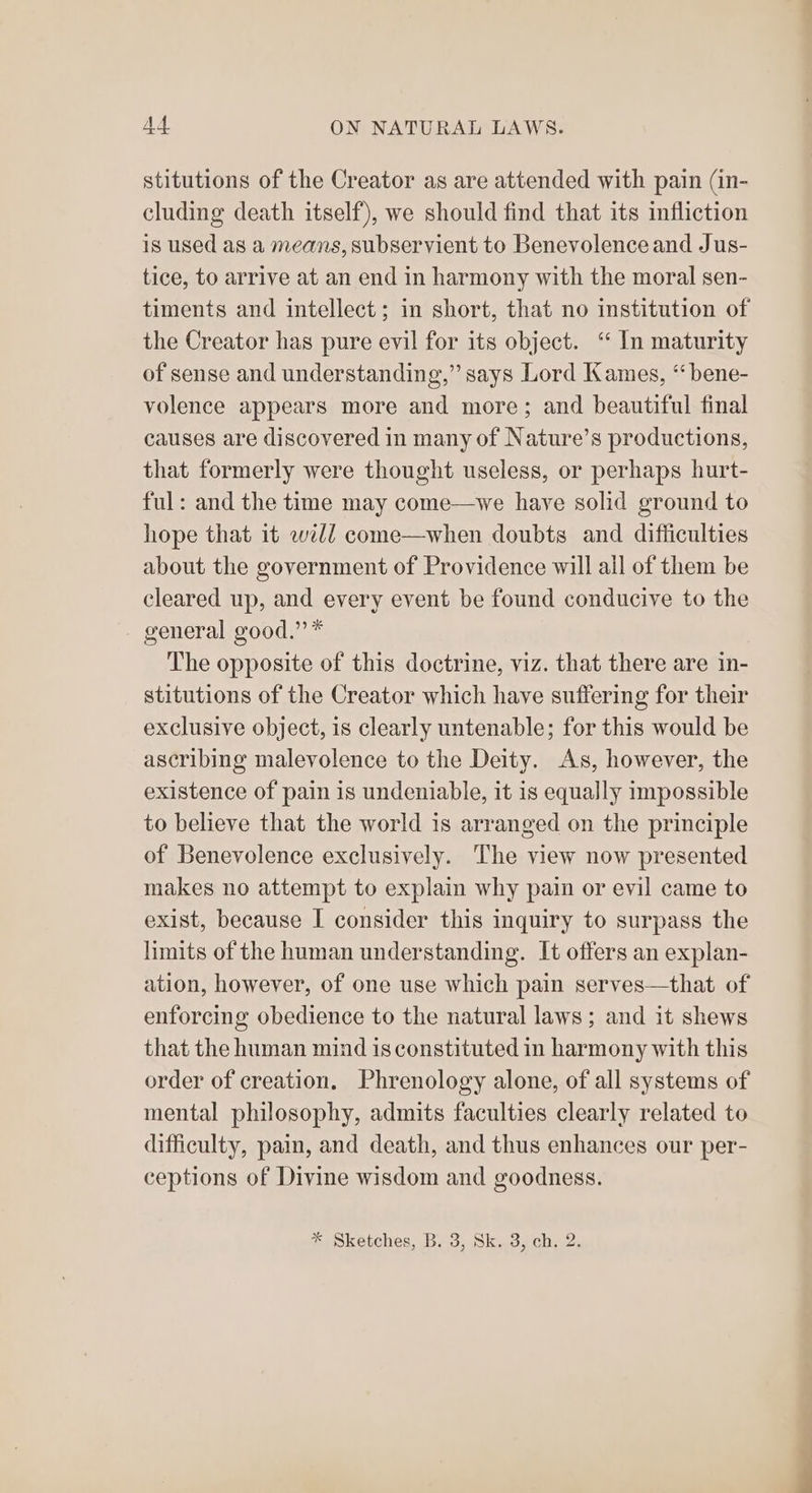 stitutions of the Creator as are attended with pain (in- cluding death itself), we should find that its infliction is used as a means, subservient to Benevolenceand Jus- tice, to arrive at an end in harmony with the moral sen- timents and intellect; in short, that no institution of the Creator has pure evil for its object. ‘“ In maturity of sense and understanding,” says Lord Kames, ‘“bene- volence appears more and more; and beautiful final causes are discovered in many of Nature’s productions, that formerly were thought useless, or perhaps hurt- ful: and the time may come—vwe have solid ground to hope that it weld come—when doubts and difficulties about the government of Providence will ail of them be cleared up, and every event be found conducive to the - general good.” * The opposite of this doctrine, viz. that there are in- stitutions of the Creator which have suffering for their exclusive object, is clearly untenable; for this would be ascribing malevolence to the Deity. As, however, the existence of pain is undeniable, it is equally impossible to believe that the world is arranged on the principle of Benevolence exclusively. The view now presented makes no attempt to explain why pain or evil came to exist, because I consider this inquiry to surpass the limits of the human understanding. It offers an explan- ation, however, of one use which pain serves—that of enforcing obedience to the natural laws; and it shews that the human mind is constituted in harmony with this order of creation. Phrenology alone, of all systems of mental philosophy, admits faculties clearly related to difficulty, pain, and death, and thus enhances our per- ceptions of Divine wisdom and goodness. * Sketches, B. 3, Sk. 3, ch. 2.