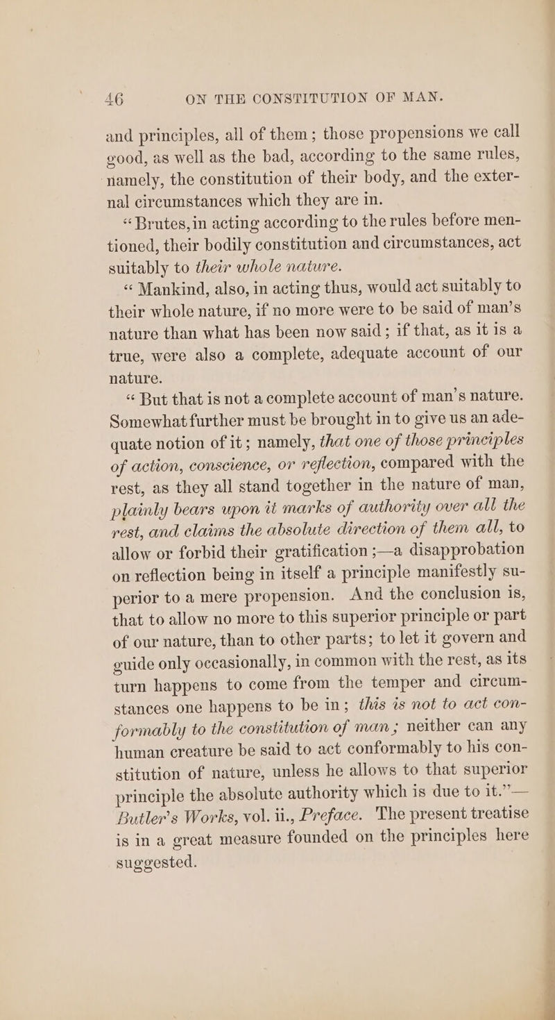 and principles, all of them ; those propensions we call good, as well as the bad, according to the same rules, yamely, the constitution of their body, and the exter- nal circumstances which they are in. « Brutes,in acting according to the rules before men- tioned, their bodily constitution and circumstances, act suitably to their whole nature. ‘¢ Mankind, also, in acting thus, would act suitably to their whole nature, if no more were to be said of man’s nature than what has been now said; if that, as it is a true, were also a complete, adequate account of our nature. « But that is not a complete account of man’s nature. Somewhat further must be brought in to give us an ade- quate notion of it; namely, that one of those principles of action, conscience, or reflection, compared with the rest, as they all stand together in the nature of man, plainly bears upon it marks of authority over all the rest, and claims the absolute direction of them all, to allow or forbid their gratification ;—a disapprobation on reflection being in itself a principle manifestly su- perior to a mere propension. And the conclusion is, that to allow no more to this superior principle or part of our nature, than to other parts; to let it govern and guide only occasionally, in common with the rest, as its turn happens to come from the temper and circum- stances one happens to be in; this is not to act con- formably to the constitution of man ; neither can any human creature be said to act conformably to his con- stitution of nature, unless he allows to that superior principle the absolute authority which is due to it.”— Butler's Works, vol. ii., Preface. The present treatise is in a great measure founded on the principles here suggested. a