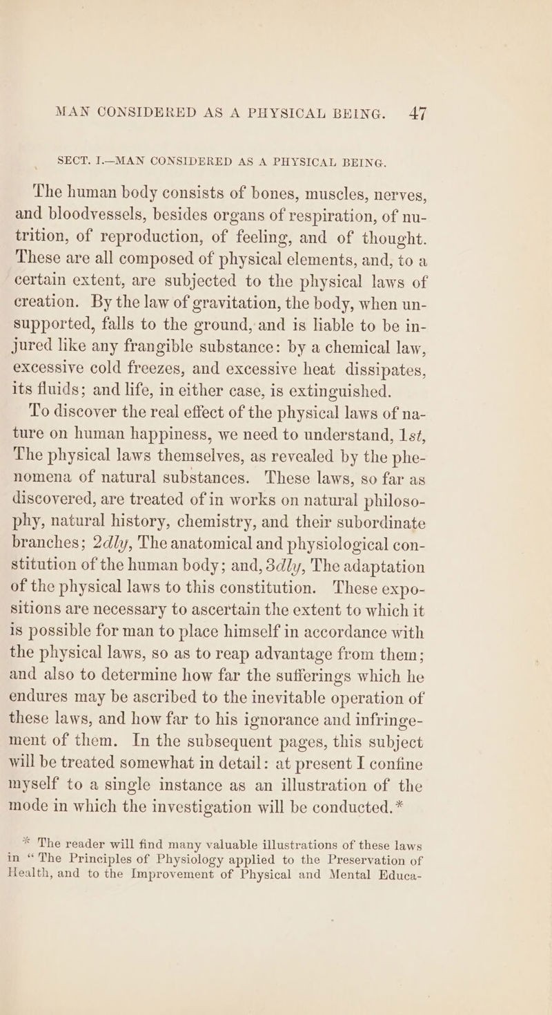 SECT. I.—_MAN CONSIDERED AS A PHYSICAL BEING. The human body consists of bones, muscles, nerves, and bloodyessels, besides organs of respiration, of nu- trition, of reproduction, of feeling, and of thought. These are all composed of physical elements, and, to a certain extent, are subjected to the physical laws of creation. By the law of gravitation, the body, when un- supported, falls to the ground, and is liable to be in- jured like any frangible substance: by a chemical law, excessive cold freezes, and excessive heat dissipates, its fluids; and life, in either case, is extinguished. To discover the real effect of the physical laws of na- ture on human happiness, we need to understand, 1s¢, The physical laws themselves, as revealed by the phe- nomena of natural substances. These laws, so far as discovered, are treated of in works on natural philoso- phy, natural history, chemistry, and their subordinate branches; 2dly, The anatomical and physiological con- stitution of the human body; and, 3dly, The adaptation of the physical laws to this constitution. These expo- sitions are necessary to ascertain the extent to which it is possible for man to place himself in accordance with the physical laws, so as to reap advantage from them; and also to determine how far the sufferings which he endures may be ascribed to the inevitable operation of these laws, and how far to his ignorance and infringe- ment of them. In the subsequent pages, this subject will be treated somewhat in detail: at present I confine myself to a single instance as an illustration of the mode in which the investigation will be conducted. * * The reader will find many valuable illustrations of these laws me“ Dhe Principles of Physiology applied to the Preservation of Health, and to the Improvement of Physical and Mental Educa-