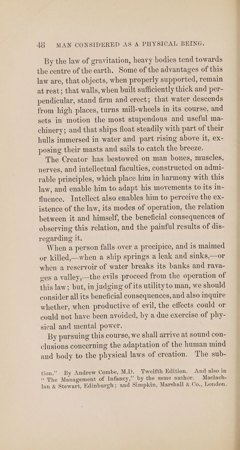 By the law of gravitation, heavy bodies tend towards the centre of the earth. Some of the advantages of this law are, that objects, when properly supported, remain at rest; that walls, when built sufficiently thick and per- pendicular, stand firm and erect; that water descends from high places, turns mill-wheels in its course, and sets in motion the most stupendous and useful ma- chinery; and that ships float steadily with part of their hulls immersed in water and part rising above it, ex- posing their masts and sails to catch the breeze. The Creator has bestowed on man bones, muscles, nerves, and intellectual faculties, constructed on admi- rable principles, which place him in harmony with this law, and enable him to adapt his movements to its in- fluence. Intellect also enables him to perceive the ex- istence of the law, its modes of operation, the relation between it and himself, the beneficial consequences of observing this relation, and the painful results of dis- regarding it. When a person falls over a precipice, and is maimed or killed,—when a ship springs a leak and sinks,—or when a reservoir of water breaks its banks and rava- ges a valley,—the evils proceed from the operation of this law; but, in judging of its utilityto man, we should consider all its beneficial consequences, and also inquire whether, when productive of evil, the effects could or could not have been avoided, by a due exercise of phy- sical and mental power. By pursuing this course, we shall arrive at sound con- clusions concerning the adaptation of the human mind and body to the physical laws of creation. ‘The sub- tion.” By Andrew Combe, M.D. Twelfth Edition. And also in “he Management of Infancy,” by the same author. Maclach- lan &amp; Stewart, Edinburgh; and Simpkin, Marshall &amp; Co., London.