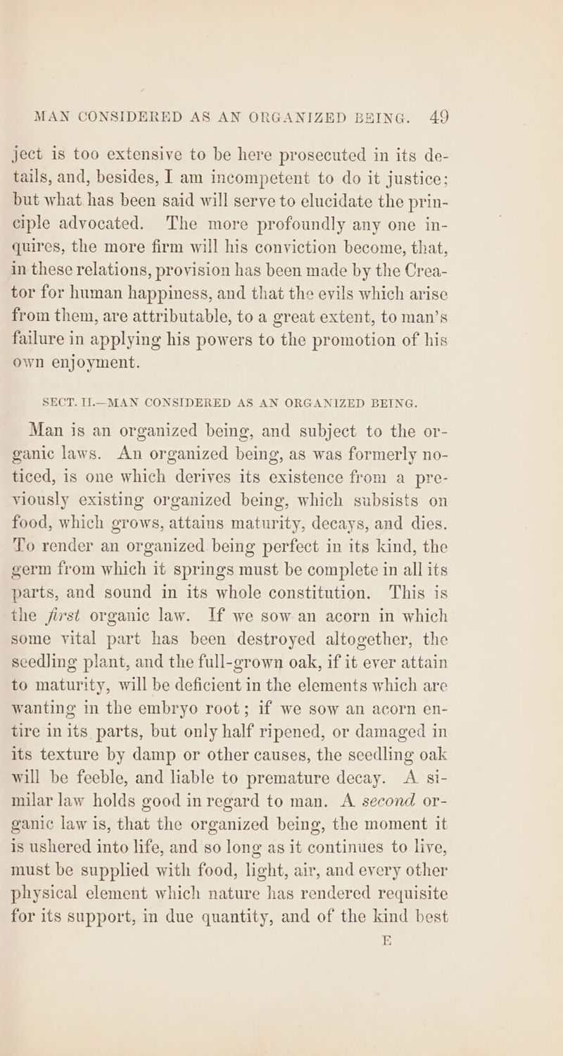 ject 1s too extensive to be here prosecuted in its de- tails, and, besides, I am incompetent to do it justice; but what has been said will serve to elucidate the prin- ciple advocated. The more profoundly any one in- quires, the more firm will his conviction become, that, in these relations, provision has been made by the Crea- tor for human happiness, and that the evils which arise from them, are attributable, to a great extent, to man’s failure in applying his powers to the promotion of his own enjoyment. SECT. Il.—_MAN CONSIDERED AS AN ORGANIZED BEING. Man is an organized being, and subject to the or- ganic laws. An organized being, as was formerly no- ticed, is one which derives its existence from a pre- viously existing organized being, which subsists on food, which grows, attains maturity, decays, and dies. To render an organized being perfect in its kind, the germ from which it springs must be complete in all its parts, and sound in its whole constitution. This is the jirst organic law. If we sow an acorn in which some vital part has been destroyed altogether, the seedling plant, and the full-grown oak, if it ever attain to maturity, will be deficient in the elements which are wanting in the embryo root; if we sow an acorn en- tire in its parts, but only half ripened, or damaged in its texture by damp or other causes, the seedling oak will be feeble, and liable to premature decay. <A si- milar law holds good inregard to man. A. second or- ganic law is, that the organized being, the moment it is ushered into life, and so long as it continues to live, must be supplied with food, light, air, and every other physical element which nature has rendered requisite for its support, in due quantity, and of the kind best E