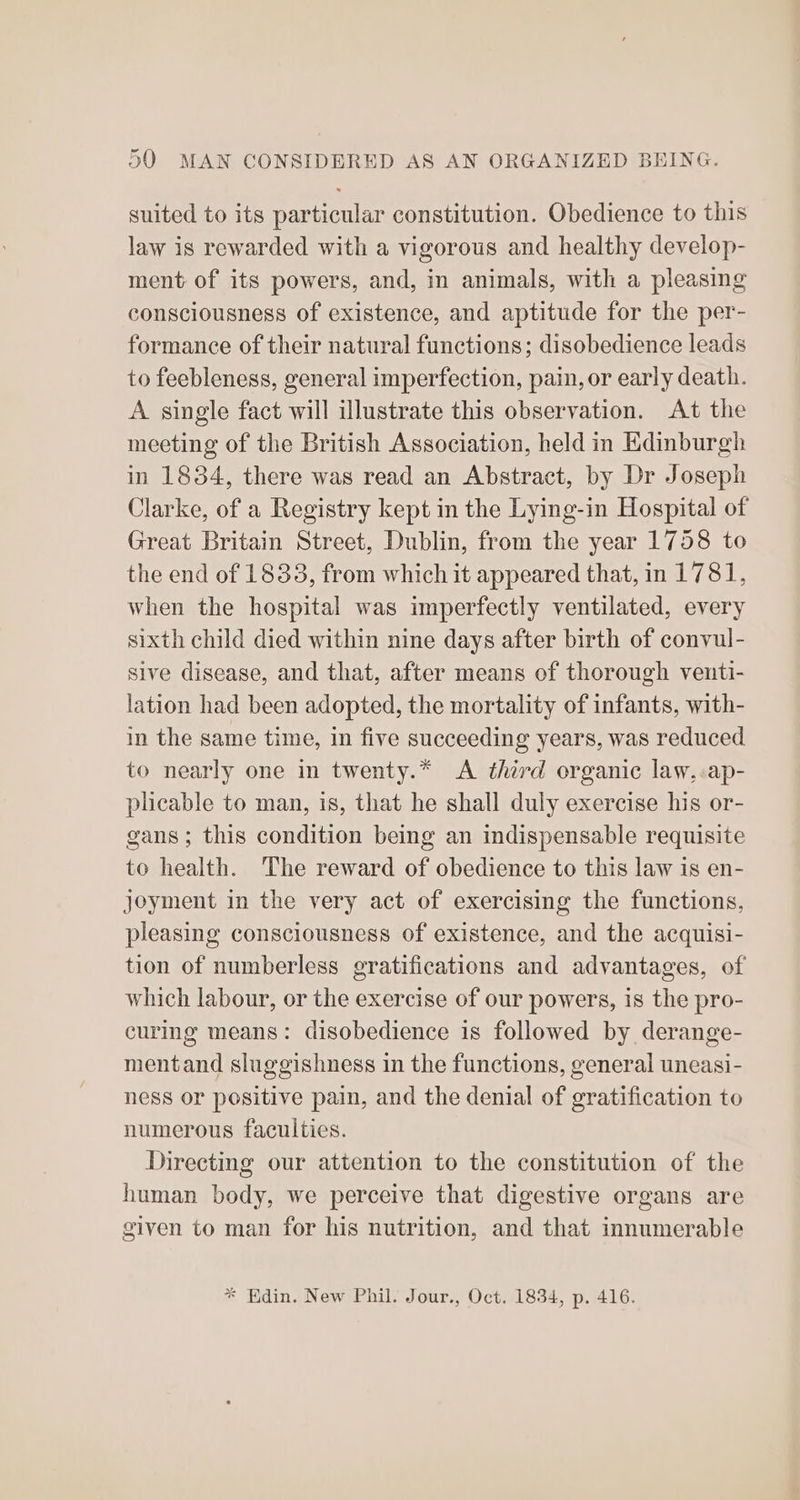 suited to its particular constitution. Obedience to this law is rewarded with a vigorous and healthy develop- ment of its powers, and, in animals, with a pleasing consciousness of existence, and aptitude for the per- formance of their natural functions; disobedience leads to feebleness, general imperfection, pain, or early death. A single fact will illustrate this observation. At the meeting of the British Association, held in Edinburgh in 1834, there was read an Abstract, by Dr Joseph Clarke, of a Registry kept in the Lying-in Hospital of Great Britain Street, Dublin, from the year 1758 to the end of 1838, from which it appeared that, in 1781, when the hospital was imperfectly ventilated, every sixth child died within nine days after birth of convul- sive disease, and that, after means of thorough venti- lation had been adopted, the mortality of infants, with- in the same time, in five succeeding years, was reduced to nearly one in twenty.* <A third organic law.:ap- plicable to man, is, that he shall duly exercise his or- gans; this condition being an indispensable requisite to health. The reward of obedience to this law is en- joyment in the very act of exercising the functions, pleasing consciousness of existence, and the acquisi- tion of numberless gratifications and advantages, of which labour, or the exercise of our powers, is the pro- curing means: disobedience is followed by derange- mentand sluggishness in the functions, general uneasi- ness or positive pain, and the denial of gratification to numerous faculties. Directing our attention to the constitution of the human body, we perceive that digestive organs are given to man for his nutrition, and that innumerable * Edin. New Phil. Jour., Oct. 1834, p. 416.