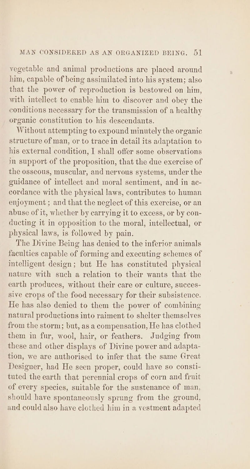vegetable and animal productions are placed around him, capable of being assimilated into his system; also that the power of reproduction is bestowed on him, with intellect to enable him to discover and obey the conditions necessary for the transmission of a healthy organic constitution to his descendants. | Without attempting to expound minutely the organic structure of man, or to trace in detail its adaptation to his external condition, I shall offer some observations in support of the proposition, that the due exercise of the osseous, muscular, and nervous systems, under the guidance of intellect and moral sentiment, and in ac- cordance with the physical laws, contributes to human enjoyment; and that the neglect of this exercise, or an abuse of it, whether by carrying it to excess, or by con- ducting it in opposition to the moral, intellectual, or physical laws, is followed by pain. The Divine Being has denied to the inferior animals faculties capable of forming and executing schemes of intelligent design; but He has constituted physical nature with such a relation to their wants that the earth produces, without their care or culture, succes- sive crops of the food necessary for their subsistence. He has also denied to them the power of combining natural productions into raiment to shelter themselves from the storm; but, as a compensation, He has clothed them in fur, wool, hair, or feathers. Judging from these and other displays of Divine power and adapta- tion, we are authorised to infer that the same Great Designer, had He seen proper, could have so consti- tuted the earth that perennial crops of corn and fruit of every species, suitable for the sustenance of man, should have spontaneously sprung from the ground, and could also have clothed him in a yestment adapted