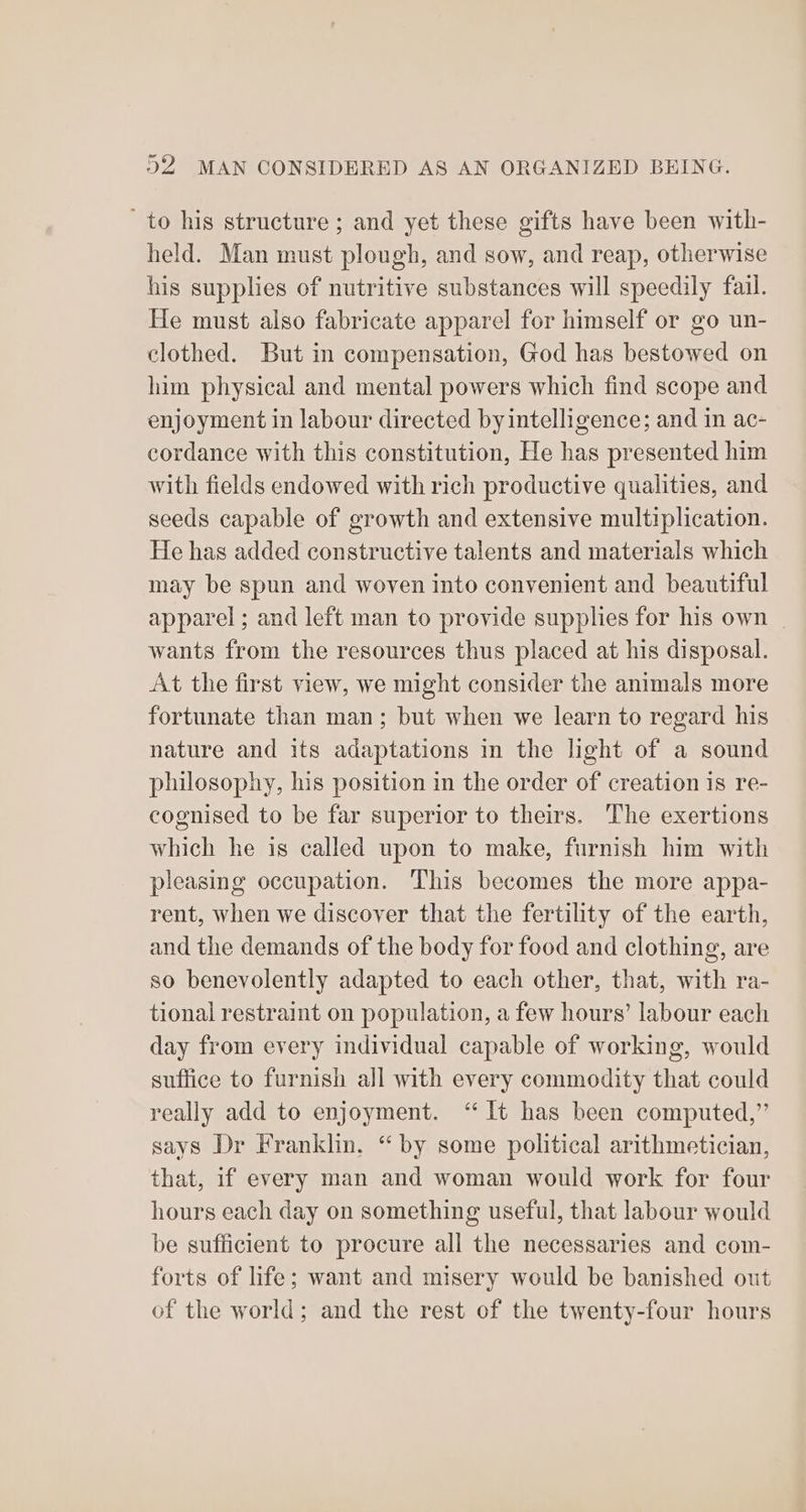 to his structure ; and yet these gifts have been with- held. Man must plough, and sow, and reap, otherwise his supplies of nutritive substances will speedily fail. He must also fabricate apparel for himself or go un- clothed. But in compensation, God has bestowed on him physical and mental powers which find scope and enjoyment in labour directed by intelligence; and in ac- cordance with this constitution, He has presented him with fields endowed with rich productive qualities, and seeds capable of growth and extensive multiplication. He has added constructive talents and materials which may be spun and woven into convenient and beautiful apparel ; and left man to provide supplies for his own | wants from the resources thus placed at his disposal. At the first view, we might consider the animals more fortunate than man; but when we learn to regard his nature and its adaptations in the light of a sound philosophy, his position in the order of creation is re- cognised to be far superior to theirs. The exertions which he is called upon to make, furnish him with pleasing occupation. This becomes the more appa- rent, when we discover that the fertility of the earth, and the demands of the body for food and clothing, are so benevolently adapted to each other, that, with ra- tional restraint on population, a few hours’ labour each day from every individual capable of working, would suffice to furnish all with every commodity that could really add to enjoyment. “It has been computed,” says Dr Franklin. “ by some political arithmetician, that, if every man and woman would work for four hours each day on something useful, that labour would be sufficient to procure all the necessaries and com- forts of life; want and misery would be banished out of the world; and the rest of the twenty-four hours