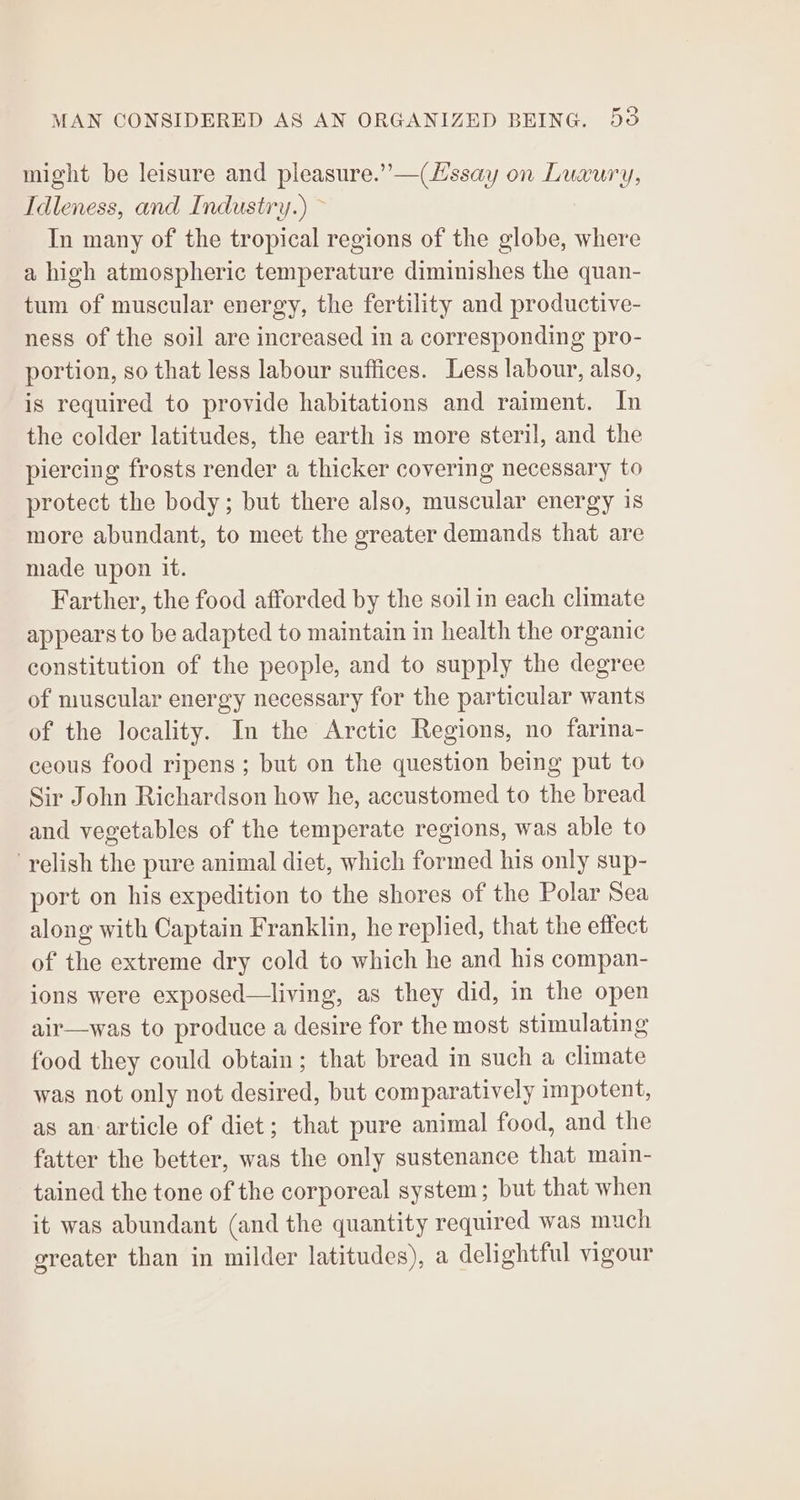 might be leisure and pleasure.” —(Lssay on Luxury, Idleness, and Industry.) ~ In many of the tropical regions of the globe, where a high atmospheric temperature diminishes the quan- tum of muscular energy, the fertility and productive- ness of the soil are increased in a corresponding pro- portion, so that less labour suffices. Less labour, also, is required to provide habitations and raiment. In the colder latitudes, the earth is more steril, and the piercing frosts render a thicker covering necessary to protect the body; but there also, muscular energy is more abundant, to meet the greater demands that are made upon it. Farther, the food afforded by the soil in each climate appears to be adapted to maintain in health the organic constitution of the people, and to supply the degree of muscular energy necessary for the particular wants of the locality. In the Arctic Regions, no farina- ceous food ripens; but on the question being put to Sir John Richardson how he, accustomed to the bread and vegetables of the temperate regions, was able to relish the pure animal diet, which formed his only sup- port on his expedition to the shores of the Polar Sea along with Captain Franklin, he replied, that the effect of the extreme dry cold to which he and his compan- ions were exposed—living, as they did, in the open air—was to produce a desire for the most stimulating food they could obtain; that bread in such a climate was not only not desired, but comparatively impotent, as an article of diet; that pure animal food, and the fatter the better, was the only sustenance that main- tained the tone of the corporeal system; but that when it was abundant (and the quantity required was much greater than in milder latitudes), a delightful vigour