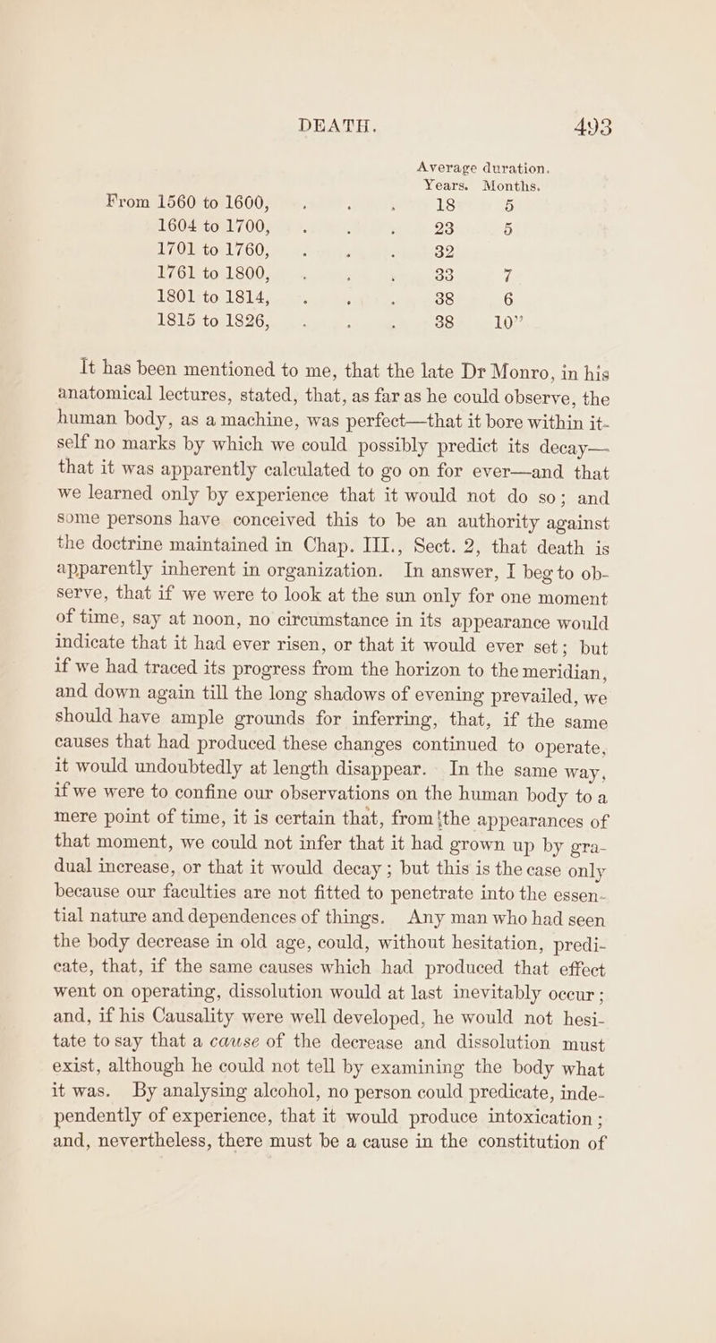 Average duration. Years. Months. From 1560 to 1600, : : 18 5 1604) fo.7000% 440% th Wvrele 23 5 1701 to 1760, : 4 é 32 PZC1b 6041800 niin cutee, Ok 3 7 1801:to 1814,. -. 5 : 38 6 1815 to 1826, _ : : 38 10” It has been mentioned to me, that the late Dr Monro, in his anatomical lectures, stated, that, as far as he could observe, the human body, as a machine, was perfect—that it bore within it- self no marks by which we could possibly predict its decay—. that it was apparently calculated to go on for ever—and that we learned only by experience that it would not do so; and some persons have conceived this to be an authority against the doctrine maintained in Chap. III., Sect. 2, that death is apparently inherent in organization. In answer, I beg to ob- serve, that if we were to look at the sun only for one moment of time, say at noon, no circumstance in its appearance would indicate that it had ever risen, or that it would ever set aut if we had traced its progress from the horizon to the meridian, and down again till the long shadows of evening prevailed, we should have ample grounds for inferring, that, if the same causes that had produced these changes continued to operate, it would undoubtedly at length disappear. In the same way, if we were to confine our observations on the human body to a mere point of time, it is certain that, from tthe appearances of that moment, we could not infer that it had grown up by gra- dual increase, or that it would decay ; but this is the case only because our faculties are not fitted to penetrate into the essen- tial nature and dependences of things. Any man who had seen the body decrease in old age, could, without hesitation, predi- cate, that, if the same causes which had produced that effect went on operating, dissolution would at last inevitably occur ; and, if his Causality were well developed, he would not hesi- tate to say that a cause of the decrease and dissolution must exist, although he could not tell by examining the body what it was. By analysing alcohol, no person could predicate, inde- pendently of experience, that it would produce intoxication ; and, nevertheless, there must be a cause in the constitution of
