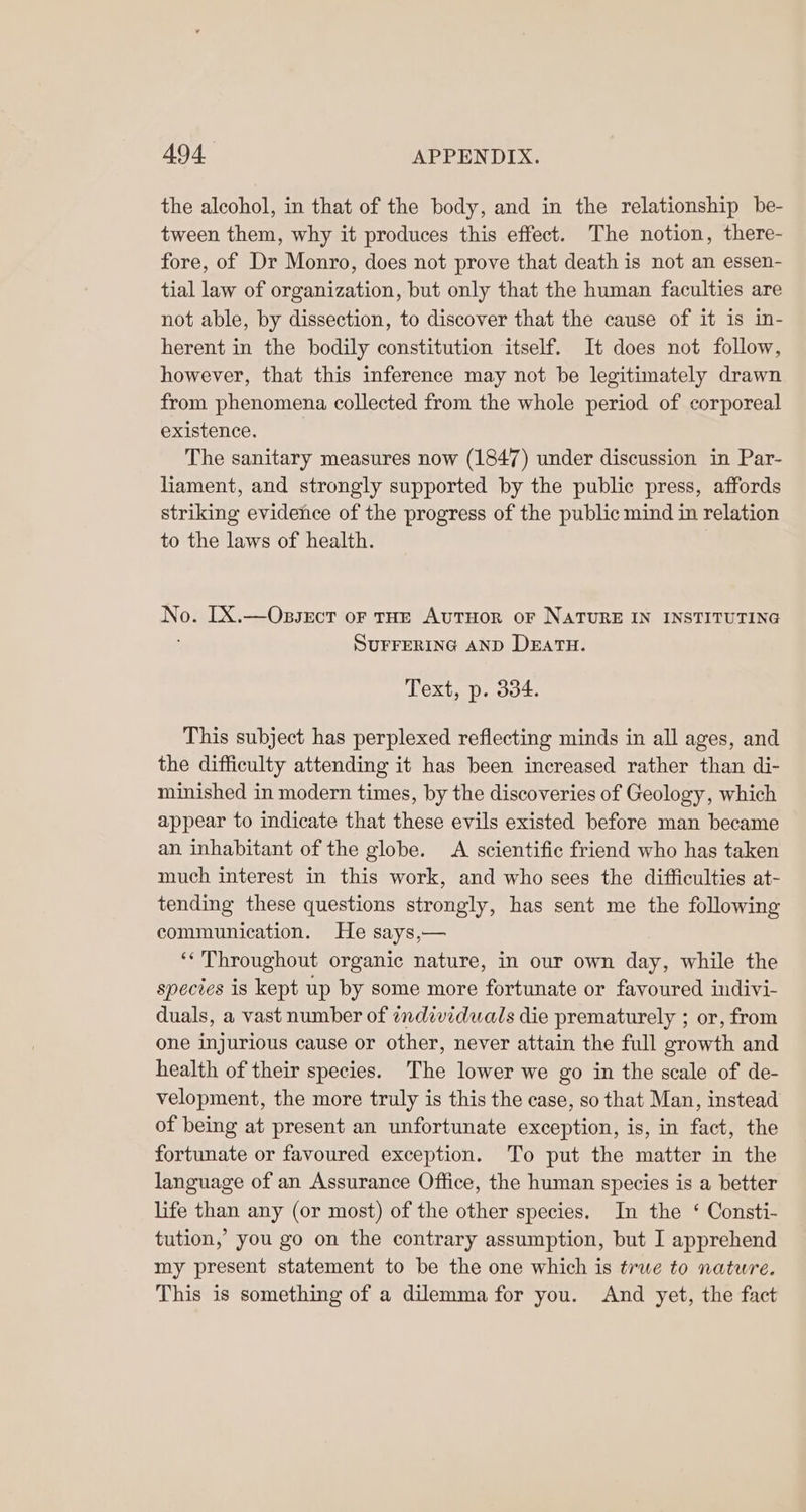 the alcohol, in that of the body, and in the relationship be- tween them, why it produces this effect. The notion, there- fore, of Dr Monro, does not prove that death is not an essen- tial law of organization, but only that the human faculties are not able, by dissection, to discover that the cause of it is in- herent in the bodily constitution itself. It does not follow, however, that this inference may not be legitimately drawn from phenomena collected from the whole period of corporeal existence. The sanitary measures now (1847) under discussion in Par- liament, and strongly supported by the public press, affords striking evidence of the progress of the public mind in relation to the laws of health. No. [X.—Ossect or tHE AutTuor oF NATURE IN INSTITUTING ; SUFFERING AND DEATH. Text, p. 334. This subject has perplexed reflecting minds in all ages, and the difficulty attending it has been increased rather than di- minished in modern times, by the discoveries of Geology, which appear to indicate that these evils existed before man became an inhabitant of the globe. A scientific friend who has taken much interest in this work, and who sees the difficulties at- tending these questions strongly, has sent me the following communication. He says,— ‘* Throughout organic nature, in our own day, while the species is kept up by some more fortunate or favoured indivi- duals, a vast number of individuals die prematurely ; or, from one injurious cause or other, never attain the full growth and health of their species. The lower we go in the scale of de- velopment, the more truly is this the case, so that Man, instead of being at present an unfortunate exception, is, in fact, the fortunate or favoured exception. To put the matter in the language of an Assurance Office, the human species is a better life than any (or most) of the other species. In the ‘ Consti- tution,’ you go on the contrary assumption, but I apprehend my present statement to be the one which is true to nature. This is something of a dilemma for you. And yet, the fact