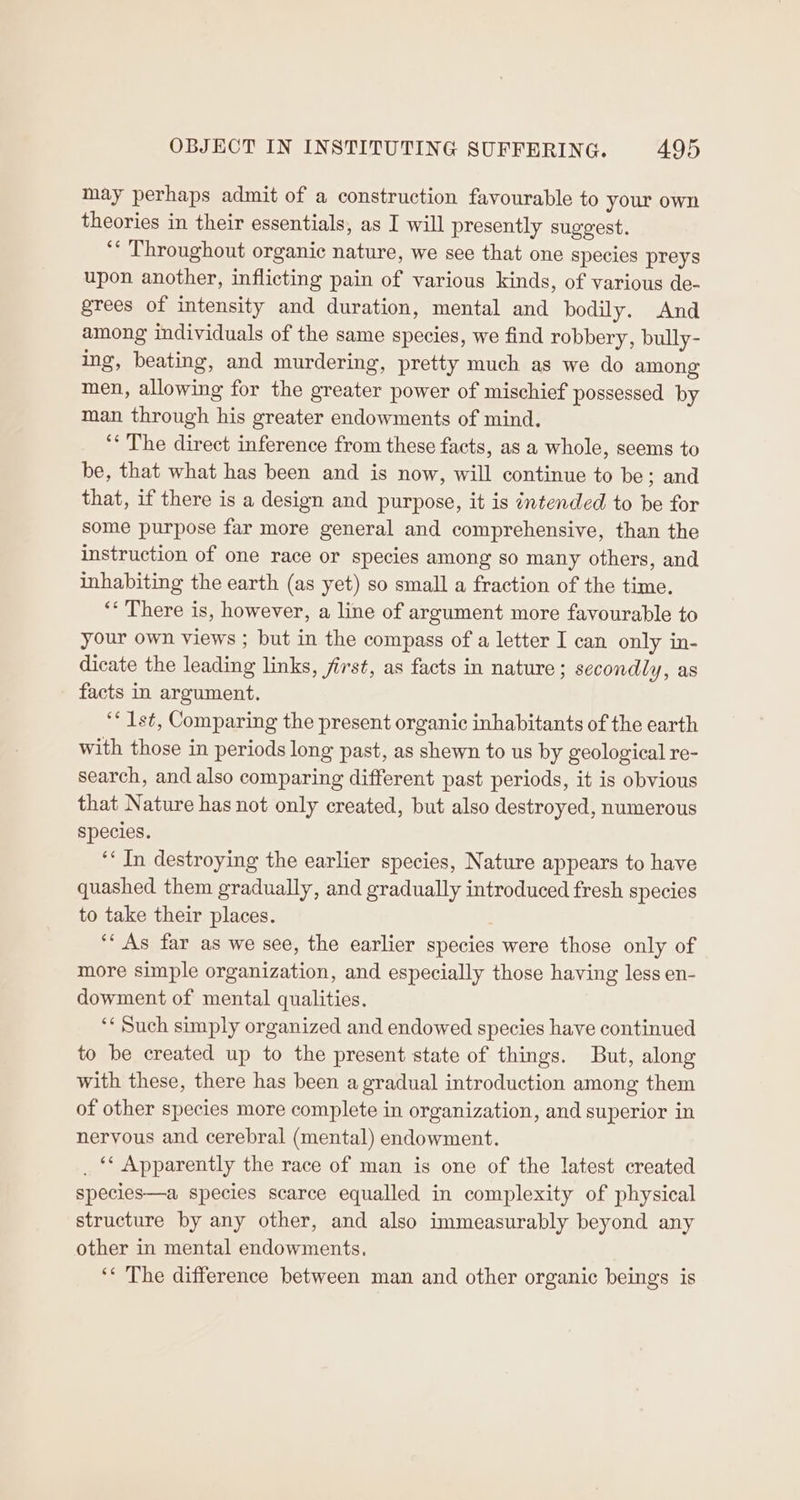 may perhaps admit of a construction favourable to your own theories in their essentials, as I will presently suggest. “* Throughout organic nature, we see that one species preys upon another, inflicting pain of various kinds, of various de- grees of intensity and duration, mental and bodily. And among individuals of the same species, we find robbery, bully- ing, beating, and murdering, pretty much as we do among men, allowing for the greater power of mischief possessed by man through his greater endowments of mind, ‘‘ The direct inference from these facts, as a whole, seems to be, that what has been and is now, will continue to be; and that, if there is a design and purpose, it is intended to be for some purpose far more general and comprehensive, than the instruction of one race or species among so many others, and inhabiting the earth (as yet) so small a fraction of the time. ‘* There is, however, a line of argument more favourable to your own views ; but in the compass of a letter I can only in- dicate the leading links, first, as facts in nature; secondly, as facts in argument. ‘* Ist, Comparing the present organic inhabitants of the earth with those in periods long past, as shewn to us by geological re- search, and also comparing different past periods, it is obvious that Nature has not only created, but also destroyed, numerous species. ‘« Jn destroying the earlier species, Nature appears to have quashed them gradually, and gradually introduced fresh species to take their places. ‘* As far as we see, the earlier species were those only of more simple organization, and especially those having less en- dowment of mental qualities. ‘‘ Such simply organized and endowed species have continued to be created up to the present state of things. But, along with these, there has been a gradual introduction among them of other species more complete in organization, and superior in nervous and cerebral (mental) endowment. _ “ Apparently the race of man is one of the latest created species—a species scarce equalled in complexity of physical structure by any other, and also immeasurably beyond any other in mental endowments. ‘* The difference between man and other organic beings is