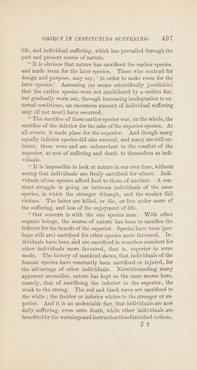 life, and individual suffering, which has prevailed through the past and present course of nature. ‘* Tt is obvious that nature has sacrificed the earlier species, and made room for the later species. Those who contend for design and purpose, may say, ‘ in order to make room for the later species.’ Assuming (as seems scientifically justifiable) that the earlier species were not annihilated by a sudden fiat, but gradually worn out, through increasing inadaptation to ex- ternal conditions, an enormous amount of individual suffering may (if not must) have occurred. ‘<The sacrifice of those earlier species was, on the whole, the sacrifice of the inferior for the sake of the superior species. At all events, it made place for the superior. And though many equally inferior species did also succeed, and many are still ex- istent, these were and are subservient to the comfort of the superior, at cost of suffering and death to themselves as indi- viduals. ‘< Tt is impossible to look at nature in our own time, without seeing that individuals are freely sacrificed for others. Indi- viduals of one species afford food to those of another. A con- stant struggle is going on between individuals of the same species, in which the stronger triumph, and the weaker fall victims. The latter are killed, or die, or live under more of the suffering, and less of the enjoyment of life. ‘*Our concern is with the one species man. With other organic beings, the course of nature has been to sacrifice the inferior for the benefit of the superior. Species have been (per- haps still are) sacrificed for other species more favoured. In- dividuals have been and are sacrificed in countless numbers for other individuals more favoured, that is, superior in some mode. The history of mankind shews, that individuals of the human species have constantly been sacrificed or injured, for the advantage of other individuals. Notwithstanding many apparent anomalies, nature has kept on the same course here, namely, that of sacrificing the inferior to the superior, the weak to the strong. The red and black races are sacrificed to the white ; the feebler or inferior whites to the stronger or su- perior. And it is an undeniable fact, that individuals are now daily suffering, even unto death, while other individuals are benefited by the warnings and instruction thus furnished tothem. ew