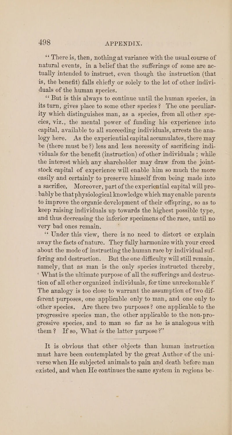 ‘< There is, then, nothing at variance with the usual course of natural events, in a belief that the sufferings of some are ac- tually intended to instruct, even though the instruction (that is, the benefit) falls chiefly or solely to the lot of other indivi- duals of the human species. ‘* But is this always to continue until the human species, in its turn, gives place to some other species? The one peculiar- ity which distinguishes man, as a species, from all other spe- cies, viz., the mental power of funding his experience into capital, available to all succeeding individuals, arrests the ana- logy here. As the experiential capital accumulates, there may be (there must be?) less and less necessity of sacrificing indi- viduals for the benefit (instruction) of other individuals ; while the interest which any shareholder may draw from the joint- stock capital of experience will enable him so much the more easily and certainly to preserve himself from being made into a sacrifice, Moreover, part of the experiential capital will pro- bably be that physiological knowledge which may enable parents to improve the organic development of their offspring, so as to keep raising individuals up towards the highest possible type, and thus decreasing the inferior specimens of the race, until no very bad ones remain. ‘* Under this view, there is no need to distort or explain away the facts ofnature. They fully harmonize with your creed about the mode of instructing the human race by individual suf- fering and destruction. But the one difficulty will still remain, namely, that as man is the only species instructed thereby, ‘ What is the ultimate purpose of all the sufferings and destruc- tion of all other organized individuals, for time unreckonable ?’ The analogy is too close to warrant the assumption of two dif ferent purposes, one applicable only to man, and one only to other species. Are there two purposes? one applicable to the progressive species man, the other applicable to the non-pro- gressive species, and to man so far as he is analogous with them? Ifso, What is the latter purpose?’ It is obvious that other objects than human instruction must have been contemplated by the great Author of the uni- verse when He subjected animals to pain and death before man existed, and when He continues the same system in regions be-