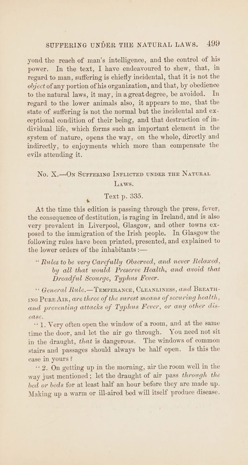 yond the reach of man’s intelligence, and the control of his power. In the text, I have endeavoured to shew, that, in regard to man, suffering is chiefly incidental, that it is not the object of any portion of his organization, and that, by obedience to the natural laws, it may, inagreatdegree, be avoided. In regard to the lower animals also, it appears to me, that the state of suffering is not the normal but the incidental and ex- ceptional condition of their being, and that destruction of in- dividual life, which forms such an important element in the system of nature, opens the way, on the whole, directly and indirectly, to enjoyments which more than compensate the evils attending it. No. X.—On Surrerine INFLICTED UNDER THE NaTURAL Laws. ‘ Text p. 335. At the time this edition is passing through the press, fever, the consequence of destitution, is raging in Ireland, and is also very prevalent in Liverpool, Glasgow, and other towns ex- posed to the immigration of the Irish people. In Glasgow the following rules have been printed, presented, and explained to the lower orders of the inhabitants :— Rules to be very Carefully Observed, and never Relaxed, by all that would Preserve Health, and avoid that Dreadful Scourge, Typhus Fever. «« General Rule.— Temperance, CLEANLINESS, and Breatu- ing Pure Arr, wre three of the surest means of securing health, and preventing attacks of Typhus Fever, or any other dis- ease. ‘¢1, Very often open the window of a room, and at the same time the door, and let the air go through. You need not sit in the draught, that is dangerous. The windows of common stairs and passages should always be half open. Is this the case in yours ? “© 2. On getting up in the morning, air the room well in the way just mentioned ; let the draught of air pass through the bed or beds for at least half an hour before they are made up. Making up a warm or ill-aired bed will itself produce disease.