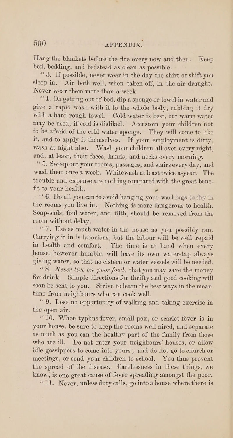 Hang the blankets before the fire every now and then. Keep bed, bedding, and bedstead as clean as possible. ‘* 3. If possible, never wear in the day the shirt or shift you sleep in. Air both well, when taken off, in the air draught. Never wear them more than a week. ‘“4, On getting out of bed, dip a sponge or towel in water and give a rapid wash with it to the whole body, rubbing it dry with a hard rough towel. Cold water is best, but warm water may be used, if cold is disliked. Accustom your children not to be afraid of the cold water sponge. They will come to like it, and to apply it themselves. If your employment is dirty, wash at night also. Wash your children all over every night, and, at least, their faces, hands, and necks every morning. ‘<5. Sweep out your rooms, passages, and stairs every day, and wash them once a-week. Whitewash at least twice a-year. The trouble and expense are nothing compared with the great bene- fit to your health. a ‘* 6. Do all you can to avoid hanging your washings to dry in the rooms you live in. Nothing is more dangerous to health. Soap-suds, foul water, and filth, should be removed from the room without delay. ‘7. Use as much water in the house as you possibly can, Carrying it in is laborious, but the labour will be well repaid in health and comfort. The time is at hand when every house, however humble, will have its own water-tap always giving water, so that no cistern or water vessels will be needed. ‘8. Never live on poor food, that youmay save the money for drink. Simple directions for thrifty and good cooking will soon be sent to you. Strive to learn the best ways in the mean time from neighbours who can cook well. ‘*9. Lose no opportunity of walking and taking exercise in the open air. ‘10. When typhus fever, small-pox, or scarlet fever is in your house, be sure to keep the rooms well aired, and separate as much as you can the healthy part of the family from those who are ill. Do not enter your neighbours’ houses, or allow idle gossippers to come into yours; and do not go to church or meetings, or send your children to school. You thus prevent the spread of the disease. Carelessness in these things, we know, is one great cause of fever spreading amongst the poor. ‘11. Never, unless duty calls, go into a house where there is