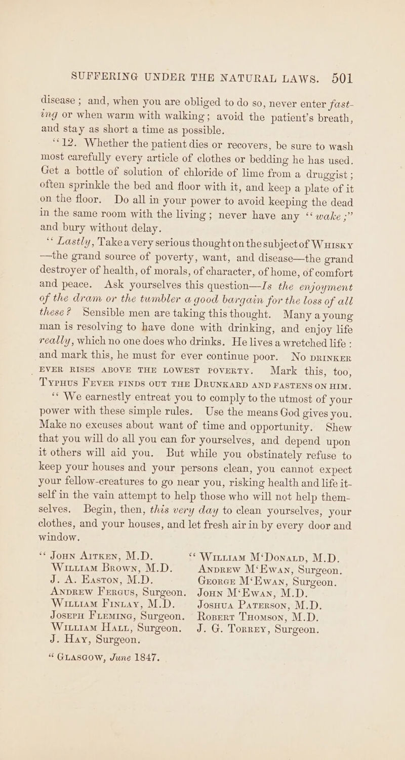 disease ; and, when you are obliged to do so, never enter fast- éng or when warm with walking; avoid the patient’s breath, and stay as short a time as possible. ‘12. Whether the patient dies or recovers, be sure to wash most carefully every article of clothes or bedding he has used. Get a bottle of solution of chloride of lime from a druggist ; often sprinkle the bed and floor with it, and keep a plate of it on the floor. Do all in your power to avoid keeping the dead in the same room with the living; never have any ‘‘ wake ;” and bury without delay. ‘* Lastly, Takeavery serious thought on the subjectof Wuisky —the grand source of poverty, want, and disease—the grand destroyer of health, of morals, of character, of home, of comfort and peace. Ask yourselves this question—IJs the enjoyment of the dram or the tumbler a good bargain for the loss of all these? Sensible men are taking this thought. Many a young man is resolving to have done with drinking, and enjoy life really, which no one does who drinks. He lives a wretched life : and mark this, he must for ever continue poor. No pRInKER _ EVER RISES ABOVE THE LOWEST PoveRTY. Mark this, too, Typuus FEVER FINDS ovT THE DRUNKARD AND FASTENS ON HIM. ‘* We earnestly entreat you to comply to the utmost of your power with these simple rules. Use the means God gives you. Make no excuses about want of time and opportunity. Shew that you will do all you can for yourselves, and depend upon it others will aid you. But while you obstinately refuse to keep your houses and your persons clean, you cannot expect your fellow-creatures to go near you, risking health and life it- self in the vain attempt to help those who will not help them- selves. Begin, then, thes very day to clean yourselves, your clothes, and your houses, and let fresh air in by every door and window. ‘¢ Joon Arrxen, M.D. “* Wittiam M‘Donatp, M.D. Witi1amM Brown, M.D. Anprew M‘Ewan, Surgeon. J. A. Easton, M.D. Grorce M‘Ewan, Surgeon. Anprew Frreus, Surgeon. Joun M‘Ewan, M.D. Wittiam Finuay, M.D. JosHua Paterson, M.D. JosrrH Fremine, Surgeon. Roserr Tuomson, M.D. Wituram Hatt, Surgeon. J. G. Torrey, Surgeon. J. Hay, Surgeon. “ GLASGOW, June 1847.