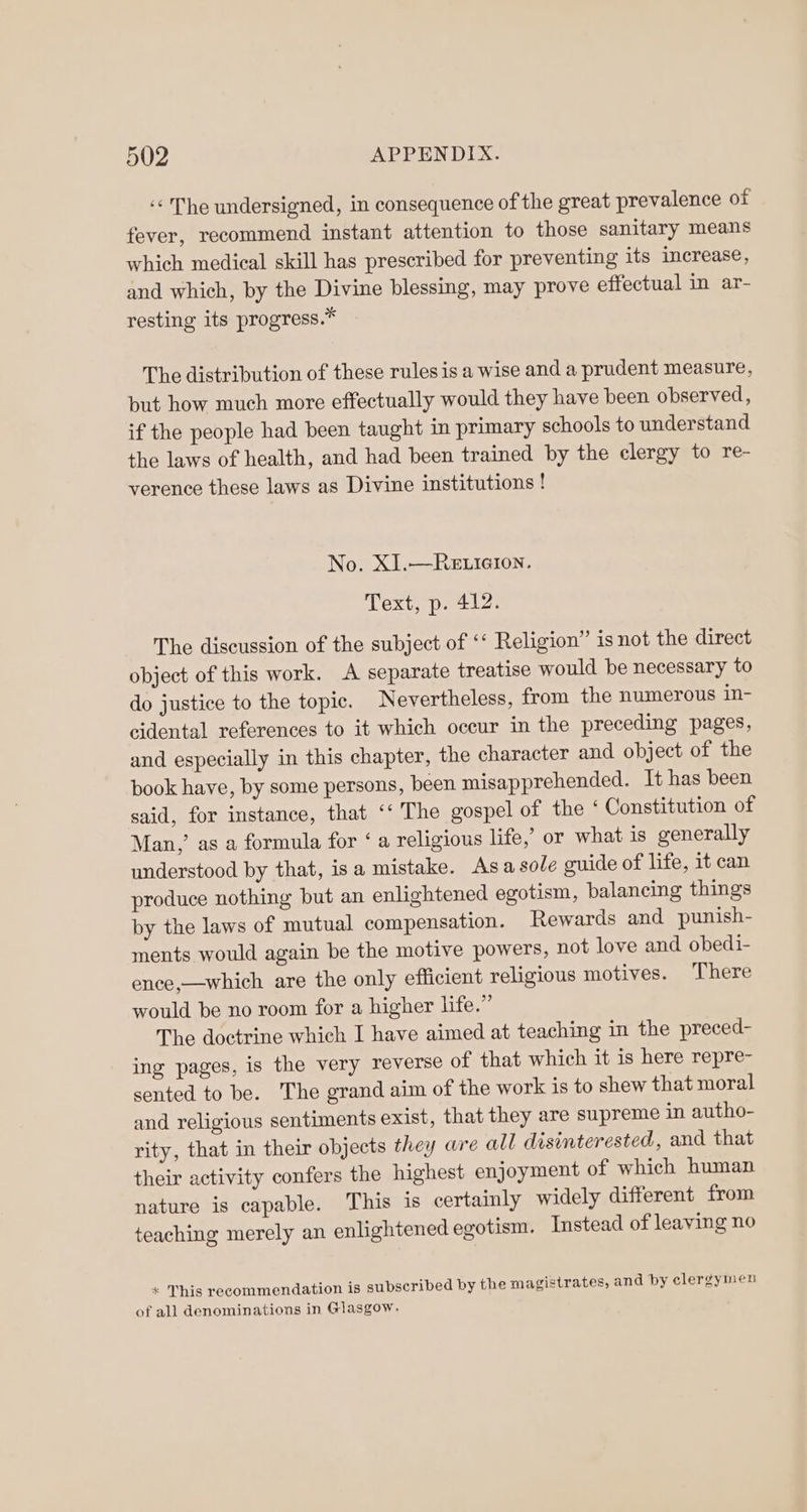 ‘¢ The undersigned, in consequence of the great prevalence of fever, recommend instant attention to those sanitary means which medical skill has prescribed for preventing its increase, and which, by the Divine blessing, may prove effectual in ar- resting its progress.* The distribution of these rules is a wise and a prudent measure, but how much more effectually would they have been observed, if the people had been taught in primary schools to understand the laws of health, and had been trained by the clergy to re- verence these laws as Divine institutions ! No. XI.—RELIGION. Text, p. 412. The discussion of the subject of ‘‘ Religion” is not the direct object of this work. A separate treatise would be necessary to do justice to the topic. Nevertheless, from the numerous in- cidental references to it which occur in the preceding pages, and especially in this chapter, the character and object of the book have, by some persons, been misapprehended. It has been said, for instance, that ‘‘ The gospel of the ‘Constitution of Man,’ as a formula for ‘a religious life,’ or what is generally understood by that, isa mistake. Asa sole guide of life, it can produce nothing but an enlightened egotism, balancing things by the laws of mutual compensation. Rewards and punish- ments would again be the motive powers, not love and obedi- ence,—which are the only efficient religious motives. There would be no room for a higher life.” The doctrine which I have aimed at teaching in the preced- ing pages, is the very reverse of that which it is here repre- sented to be. The grand aim of the work is to shew that moral and religious sentiments exist, that they are supreme in autho- rity, that in their objects they are all disinterested, and that their activity confers the highest enjoyment of which human nature is capable. This is certainly widely different from teaching merely an enlightened egotism. Instead of leaving no + This recommendation is subscribed by the magistrates, and by clergymen of all denominations in Glasgow.