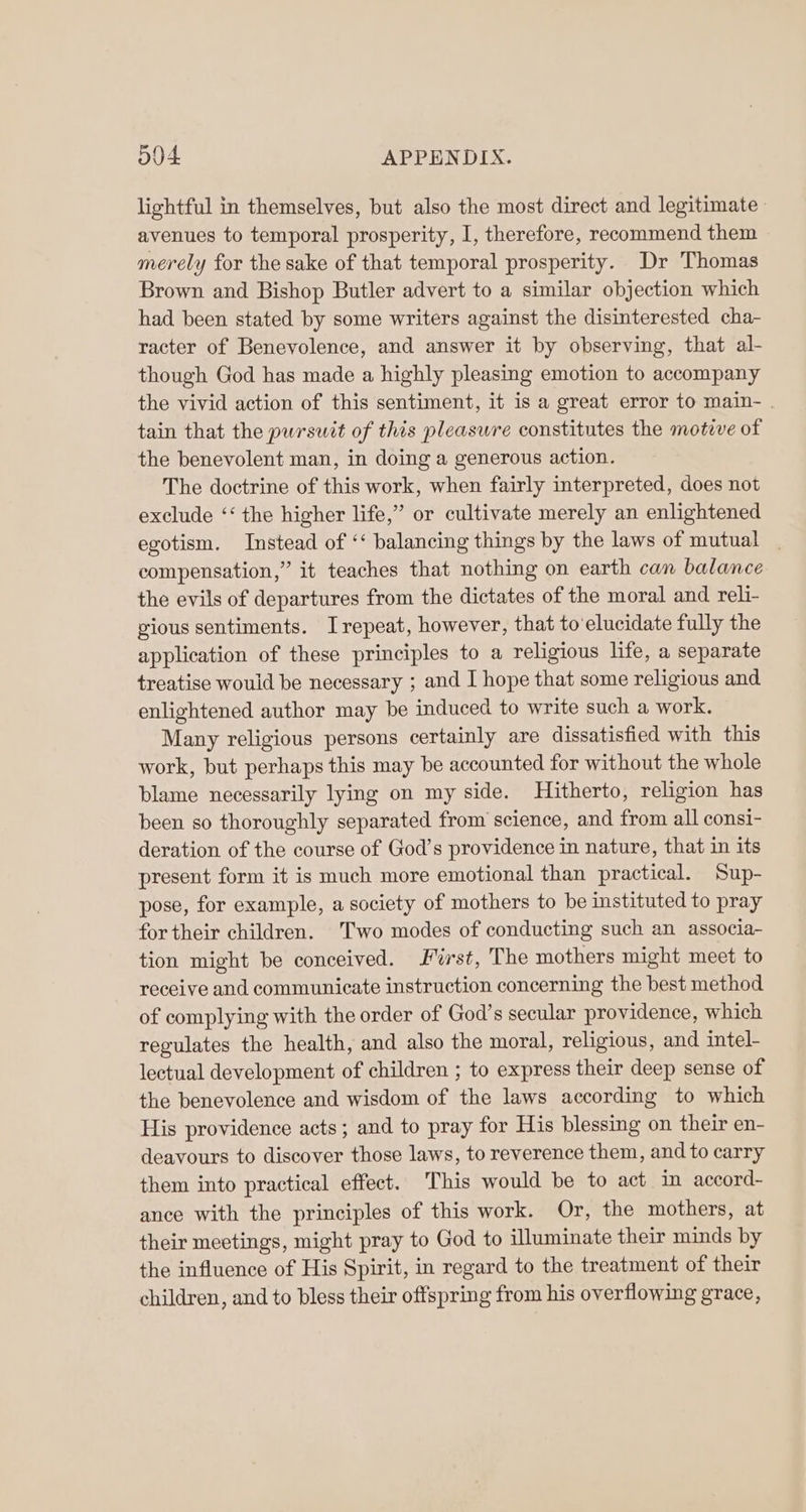lightful in themselves, but also the most direct and legitimate avenues to temporal prosperity, I, therefore, recommend them merely for the sake of that temporal prosperity. Dr Thomas Brown and Bishop Butler advert to a similar objection which had been stated by some writers against the disinterested cha- racter of Benevolence, and answer it by observing, that al- though God has made a highly pleasing emotion to accompany the vivid action of this sentiment, it is a great error to main- . tain that the pursuit of this pleasure constitutes the motive of the benevolent man, in doing a generous action. The doctrine of this work, when fairly interpreted, does not exclude ‘‘ the higher life,” or cultivate merely an enlightened egotism. Instead of ‘‘ balancing things by the laws of mutual compensation,” it teaches that nothing on earth can balance the evils of departures from the dictates of the moral and reli- gious sentiments. Irepeat, however, that to‘elucidate fully the application of these principles to a religious life, a separate treatise would be necessary ; and I hope that some religious and. enlightened author may be induced to write such a work. Many religious persons certainly are dissatisfied with this work, but perhaps this may be accounted for without the whole blame necessarily lying on my side. Hitherto, religion has been so thoroughly separated from science, and from all consi- deration of the course of God’s providence in nature, that in its present form it is much more emotional than practical. Sup- pose, for example, a society of mothers to be instituted to pray for their children. Two modes of conducting such an associa- tion might be conceived. erst, The mothers might meet to receive and communicate instruction concerning the best method of complying with the order of God’s secular providence, which regulates the health, and also the moral, religious, and intel- lectual development of children ; to express their deep sense of the benevolence and wisdom of the laws according to which His providence acts; and to pray for His blessing on their en- deavours to discover those laws, to reverence them, and to carry them into practical effect. This would be to act in accord- ance with the principles of this work. Or, the mothers, at their meetings, might pray to God to illuminate their minds by the influence of His Spirit, in regard to the treatment of their children, and to bless their offspring from his overflowing grace,