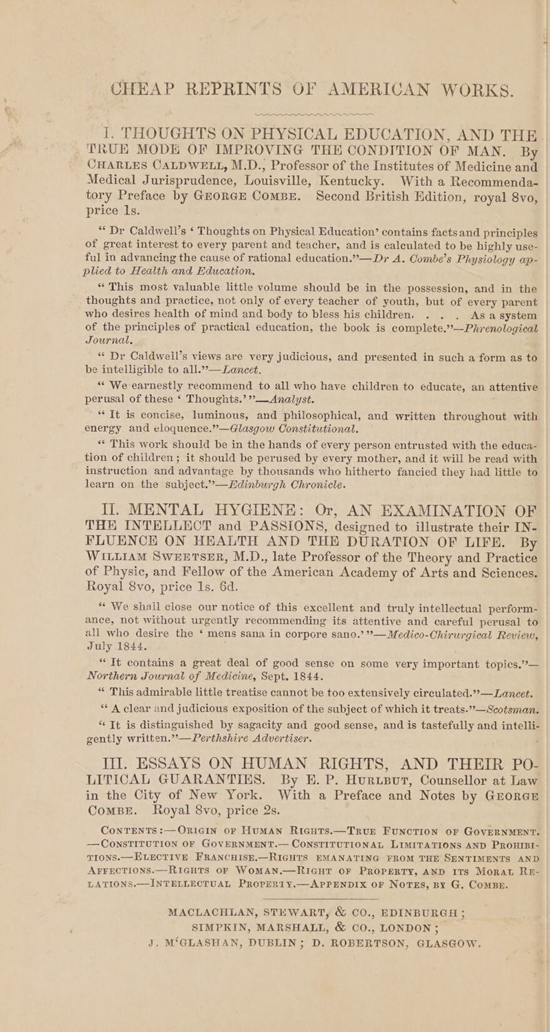 CHEAP REPRINTS OF AMERICAN WORKS. I. THOUGHTS ON PHYSICAL EDUCATION, AND THE TRUE MODE OF IMPROVING THE CONDITION OF MAN. By CHARLES CALDWELL, M.D., Professor of the Institutes of Medicine and Medical Jurisprudence, Louisville, Kentucky. With a Recommenda- tory Preface by GEORGE ComBE. Second British Edition, royal 8vo, price ls. ** Dr Caldwell’s ‘ Thoughts on Physical Education’ contains facts and principles of great interest to every parent and teacher, and is calculated to be highly use- ful in advancing the cause of rational education.”— Dr A. Combe’s Physiology ap- plied to Health and Education. “ This most valuable little volume should be in the possession, and in the thoughts and practice, not only of every teacher of youth, but of every parent who desires health of mind and body to bless his children. . . . Asasystem of the principles of practical education, the book is complete.*°—Phrenological Journal. “* Dr Caldwell’s views are very judicious, and presented in such a form as to be intelligible to all..”— Lancet. “* We earnestly recommend to all who have children to educate, an attentive perusal of these ‘ Thoughts.’ ”—Analyst. ** It is concise, luminous, and philosophical, and written throughout with energy and eloquence.”—Glasgow Constitutional. ‘* This work should be in the hands of every person entrusted with the educa- tion of children; it should be perused by every mother, and it will be read with instruction and advantage by thousands who hitherto fancied they had little to learn on the subject.”—Ldinburgh Chronicle. Il. MENTAL HYGIENE: Or, AN EXAMINATION OF THE INTELLECT and PASSIONS, designed to illustrate their IN- FLUENCE ON HEALTH AND THE DURATION OF LIFE. By WILLIAM SwWEETSER, M.D., late Professor of the Theory and Practice of Physic, and Fellow of the American Academy of Arts and Sciences. Royal 8vo, price 1s. 6d. ““ We shall close our notice of this excellent and truly intellectual perform- ance, not without urgently recommending its attentive and careful perusal to all who desire the ‘ mens sana in corpore sano.’ *—Medico-Chirurgical Review, July 1844. * It contains a great deal of good sense on some very important topics.°— Northern Journal of Medicine, Sept, 1844. “ This admirable little treatise cannot be too extensively circulated.??— Lancet. ** A clear and judicious exposition of the subject of which it treats.”°—Scotsman. “It is distinguished by sagacity and good sense, and is tastefully and intelli- gently written.’’—Perthshire Advertiser. III. ESSAYS ON HUMAN RIGHTS, AND THEIR PO- LITICAL GUARANTIES. By E. P. Hurusur, Counsellor at Law in the City of New York. With a Preface and Notes by GroreE CoMBE. Royal 8vo, price 2s. CoNTENTS :—ORIGIN oF HuMAN Ricuts.—TRUE FUNCTION OF GOVERNMENT. ——CONSTITUTION OF GOVERNMENT.— CONSTITUTIONAL LIMITATIONS AND PROHIBI- TIONS.— ELECTIVE FRANCHISE.—RIGHTS EMANATING FROM THE SENTIMENTS AND AFFECTIONS.—RIGHTS OF WoMAN.—RIGHT OF PROPERTY, AND ITS Morat RE- LATIONS.—INTELLECTUAL PROPERIY.—APPENDIX OF NOTES, BY G. ComBE. MACLACHLAN, STEWART, &amp; CO., EDINBURGH ; SIMPKIN, MARSHALL, &amp; CO., LONDON ; J. M‘GLASHAN, DUBLIN; D. ROBERTSON, GLASGOW.