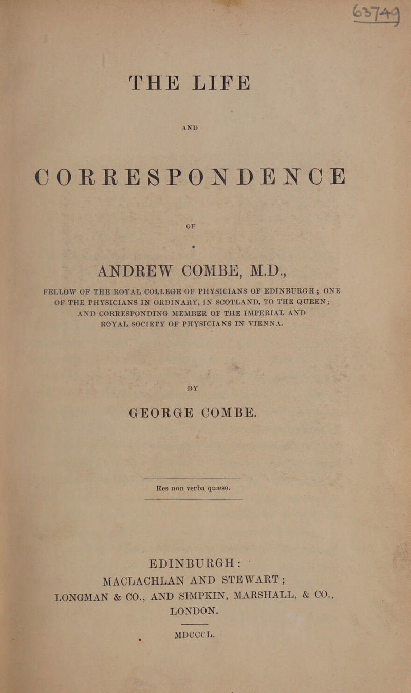 THE LIFE CORRESPONDENCE OF ANDREW COMBE, M.D. FELLOW OF THE ROYAL COLLEGE OF PHYSICIANS OF EDINBURGH; ONE OF THE PHYSICIANS IN ORDINARY, IN SCOTLAND, TO THE QUEEN ; AND CORRESPONDING MEMBER OF THE IMPERIAL AND ROYAL SOCIETY OF PHYSICIANS IN VIENNA. BY GEORGE COMBE. Res non verba queso. EDINBURGH: MACLACHLAN AND STEWART ; LONGMAN &amp; ©O., AND SIMPKIN, MARSHALL, &amp; CO., LONDON. MDCCCHh.