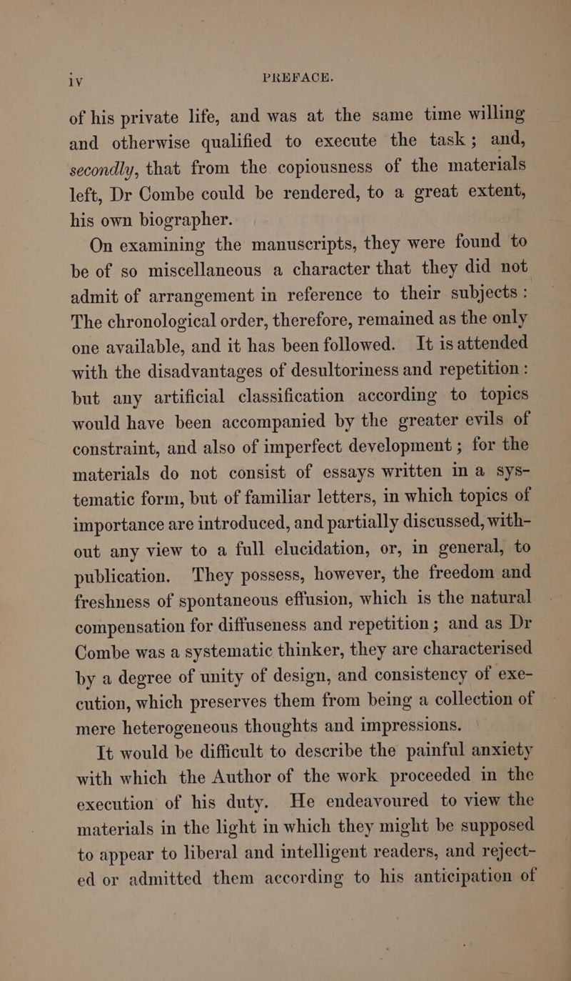 of his private life, and was at the same time willing and otherwise qualified to execute the task; and, secondly, that from the copiousness of the materials left, Dr Combe could be rendered, to a great extent, his own biographer. On examining the manuscripts, they were found to be of so miscellaneous a character that they did not admit of arrangement in reference to their subjects : The chronological order, therefore, remained as the only one available, and it has been followed. It is attended with the disadvantages of desultoriness and repetition : but any artificial classification according to topics would have been accompanied by the greater evils of constraint, and also of imperfect development ; for the materials do not consist of essays written In a sys- tematic form, but of familiar letters, in which topics of importance are introduced, and partially discussed, with- out any view to a full elucidation, or, in general, to publication. They possess, however, the freedom and freshness of spontaneous effusion, which is the natural compensation for diffuseness and repetition; and as Dr Combe was a systematic thinker, they are characterised by a degree of unity of design, and consistency of exe- cution, which preserves them from being a collection of mere heterogeneous thoughts and impressions. It would be difficult to describe the painful anxiety with which the Author of the work proceeded in the execution of his duty. He endeavoured to view the materials in the light in which they might be supposed to appear to liberal and intelligent readers, and reject- ed or admitted them according to his anticipation of