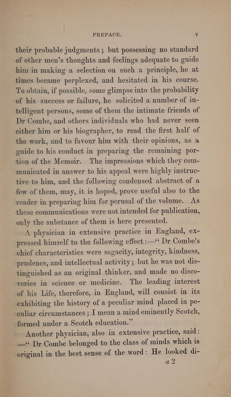 their probable judgments ; but possessing no standard of other men’s thoughts and feelings adequate to guide him in making a selection on such a principle, he at times became perplexed, and hesitated in his course. To obtain, if possible, some glimpse into the probability of his success or failure, he solicited a number of in- telligent persons, some of them the intimate friends of Dr Combe, and others individuals who had never seen either him or his biographer, to read the first half of the work, and to favour him with their opinions, as a guide to his conduct in preparing the remaining por- tion of the Memoir. The impressions which they com- municated in answer to his appeal were highly instruc- tive to him, and the following condensed abstract of a few of them, may, it is hoped, prove useful also to the reader in preparing him for perusal of the volume. As these communications were not intended for publication, only the substance of them is here presented. A physician in extensive practice in England, ex- pressed himself to the following effect :—‘‘ Dr Combe’s chief characteristics were sagacity, integrity, kindness, prudence, and intellectual activity ; but he was not dis- tinguished as an original thinker, and made no disco- veries in science or medicine. The leading interest of his Life, therefore, in England, will consist in its exhibiting the history of a peculiar mind placed in pe- culiar circumstances ; I mean a mind eminently Scotch, formed under a Scotch education.” Another physician, also in extensive practice, said: —‘« Dr Combe belonged to the class of minds which 18 original in the best sense of the word: He looked di-