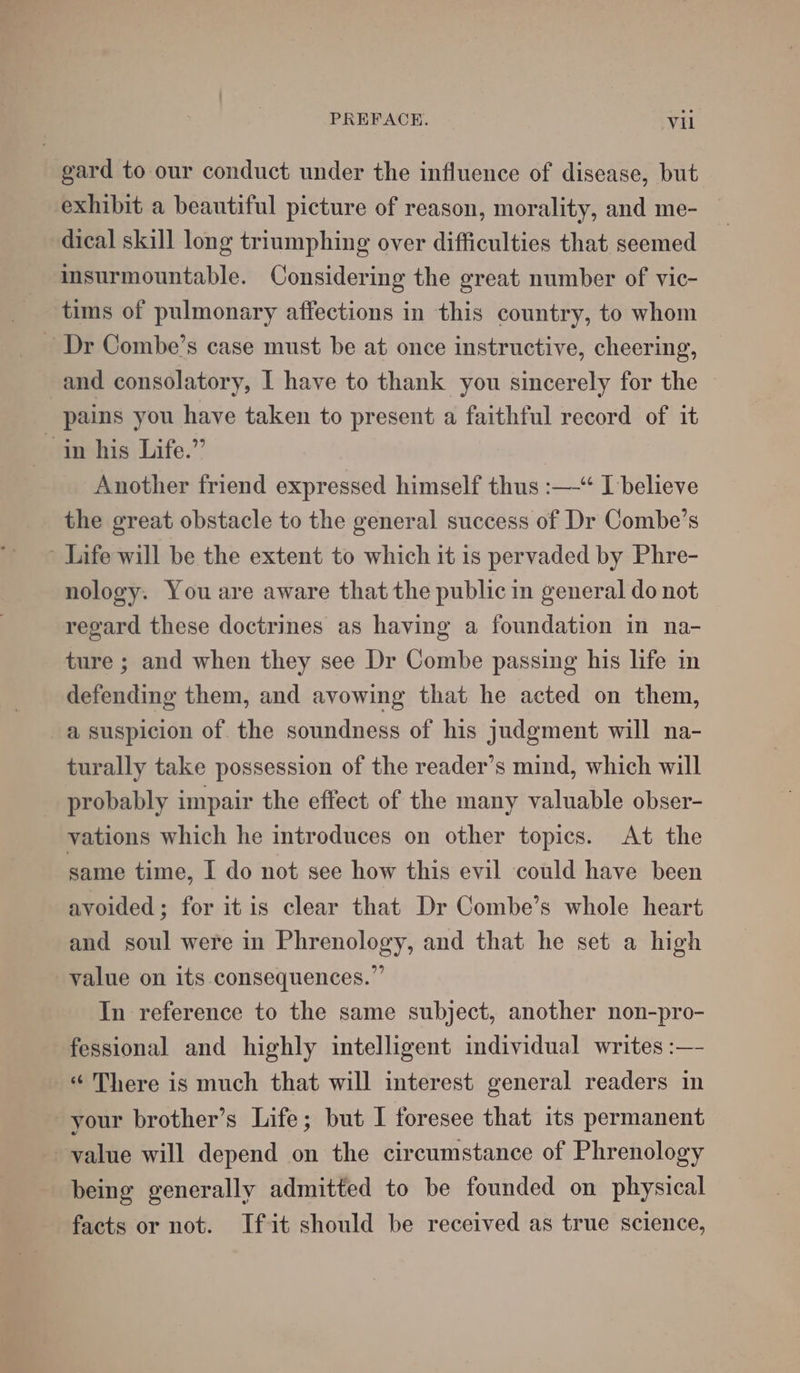 gard to our conduct under the influence of disease, but exhibit a beautiful picture of reason, morality, and me- dical skill long triumphing over difficulties that seemed insurmountable. Considering the great number of vic- tims of pulmonary affections in this country, to whom Dr Combe’s case must be at once instructive, cheering, and consolatory, I have to thank you sincerely for the pains you have taken to present a faithful record of it in his Life.” Another friend expressed himself thus :—-“ I believe the great obstacle to the general success of Dr Combe’s - Life will be the extent to which it is pervaded by Phre- nology. You are aware that the public in general do not regard these doctrines as having a foundation in na- ture ; and when they see Dr Combe passing his life in defending them, and avowing that he acted on them, a suspicion of the soundness of his judgment will na- turally take possession of the reader’s mind, which will _ probably impair the effect of the many valuable obser- vations which he introduces on other topics. At the same time, I do not see how this evil could have been avoided; for itis clear that Dr Combe’s whole heart and soul were in Phrenology, and that he set a high value on its consequences.” In reference to the same subject, another non-pro- fessional and highly intelligent individual writes :—- «There is much that will interest general readers in your brother’s Life; but I foresee that its permanent value will depend on the circumstance of Phrenology being generally admitted to be founded on physical facts or not. Ifit should be received as true science,