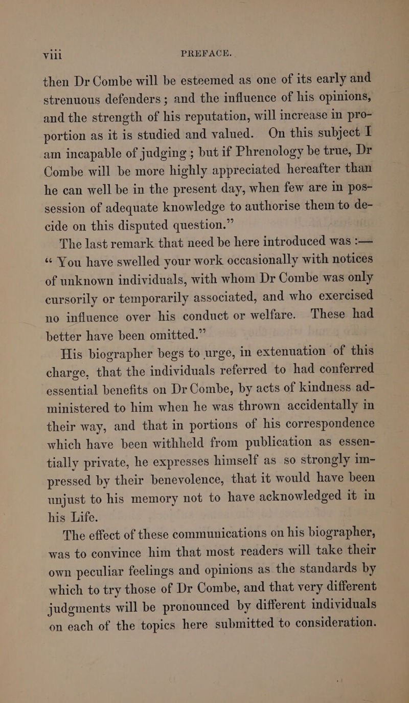 then Dr Combe will be esteemed as one of its early and strenuous defenders; and the influence of his opinions, and the strength of his reputation, will increase in pro- portion as it is studied and valued. On this subject I ain incapable of judging ; but if Phrenology be true, Dr Combe will be more highly appreciated hereafter than he can well be in the present day, when few are in pos- session of adequate knowledge to authorise them to de-— cide on this disputed question.” The last remark that need be here introduced was :— “ You have swelled your work occasionally with notices of unknown individuals, with whom Dr Combe was only cursorily or temporarily associated, and who exercised no influence over his conduct or welfare. These had better have been omitted.” His biographer begs to urge, in extenuation | of this charge, that the individuals referred to had conferred essential benefits on Dr Combe, by acts of kindness ad- ministered to him when he was thrown accidentally in their way, and that in portions of his correspondence which have been withheld from publication as essen- tially private, he expresses himself as so strongly im- pressed by their benevolence, that it would have been unjust to his memory not to have acknowledged it in his Life. The effect of these communications on his biographer, was to convince him that most readers will take their own peculiar feelings and opinions as the standards by which to try those of Dr Combe, and that very different judgments will be pronounced by different individuals on each of the topics here submitted to consideration.