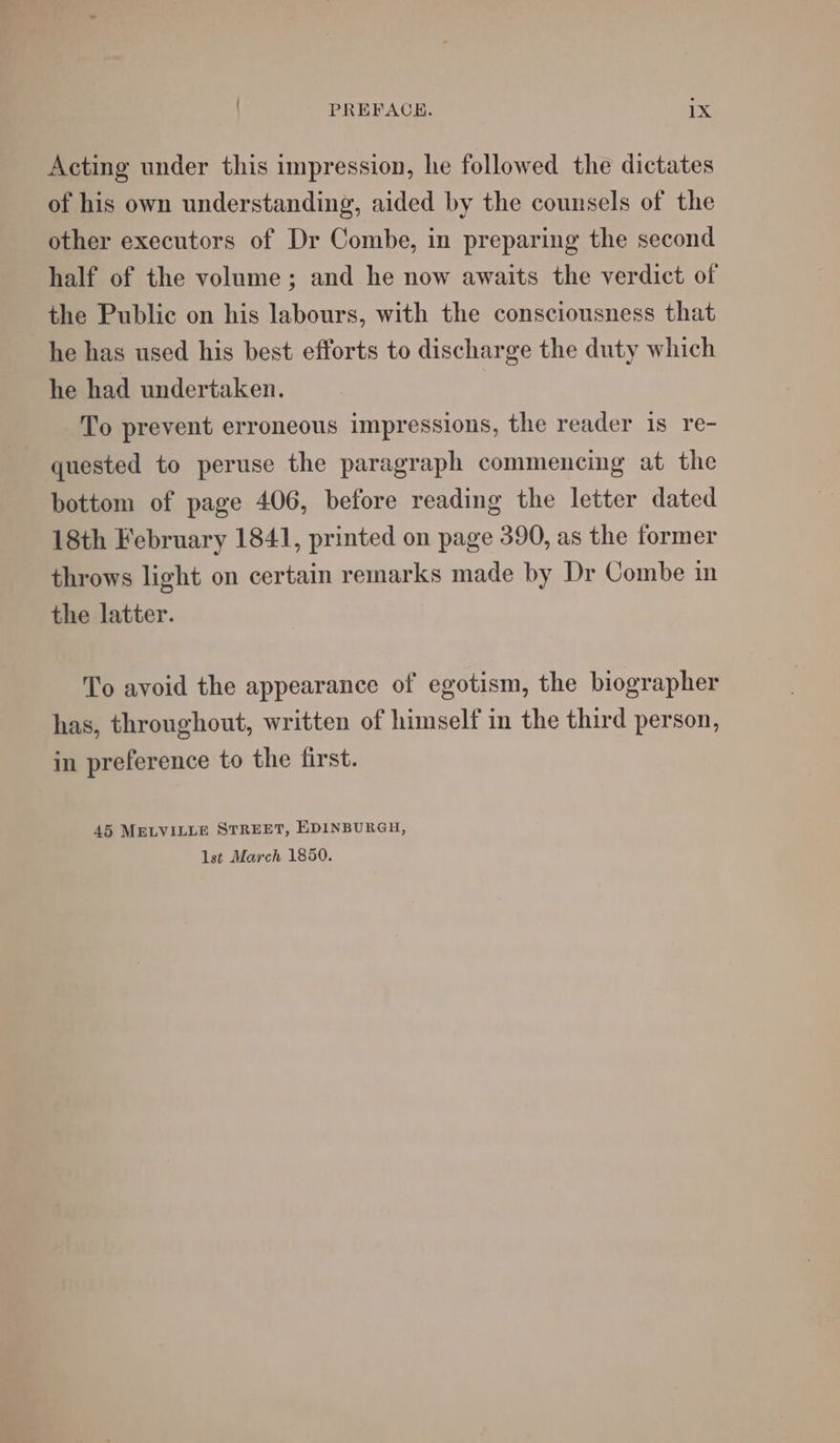 Acting under this impression, he followed the dictates of his own understanding, aided by the counsels of the other executors of Dr Combe, in preparing the second half of the volume ; and he now awaits the verdict of the Public on his labours, with the consciousness that he has used his best efforts to discharge the duty which he had undertaken. To prevent erroneous impressions, the reader is re- quested to peruse the paragraph commencing at the bottom of page 406, before reading the letter dated 18th February 1841, printed on page 390, as the former throws light on certain remarks made by Dr Combe in the latter. To avoid the appearance of egotism, the biographer has, throughout, written of himself in the third person, in preference to the first. 45 MELVILLE STREET, EDINBURGH, lst March 1850.