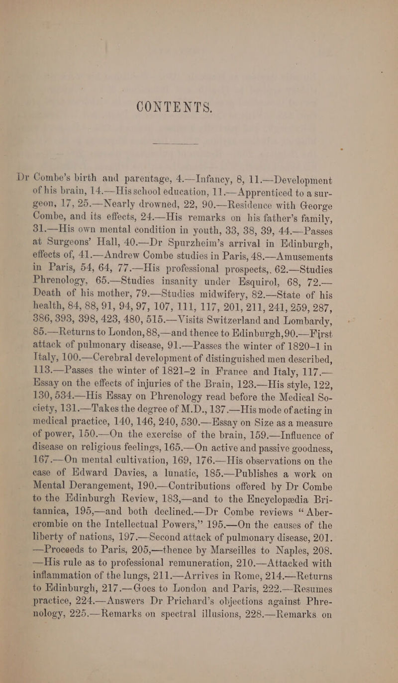 CONTENTS. Dr Combe’s birth and parentage, 4.—Infaney, 8, 11.—Development of his brain, 14.—His school education, 11—Apprenticed to a sur- geon, 17, 25.—Nearly drowned, 22, 90.—Residence with George Combe, and its effects, 24.—His remarks on his father’s family, 31.—His own mental condition in youth, 33, 38, 39, 44.—Passes at Surgeons’ Hall, 40.—Dr Spurzheim’s arrival in Edinburgh, effects of, 41.—Andrew Combe studies in Paris, 48.—A musements in Paris, 54, 64, 77.—His professional prospects,. 62.—Studies Phrenology, 65.—Studies insanity under Esquirol, 68, 72.— Death of his mother, 79.—Studies midwifery, 82.—State of his health, 84, 88, 91, 94, 97, 107, 111, 117, 201, 211, 241, 259, 287, 386, 393, 398, 423, 480, 515.—Visits Switzerland and Lombardy, 85.—Returns to London, 88,—and thence to Edinburgh, 90.—First attack of pulmonary disease, 91.—Passes the winter of 1820-1 in Italy, 100.—Cerebral development of distinguished men described, 113.—Passes the winter of 1821-2 in France and Italy, 117.— Hssay on the effects of injuries of the Brain, 123.—His style, 122, 130, 534.—His Hssay on Phrenology read before the Medical So- ciety, 131.—Takes the degree of M.D., 137.—His mode of acting in medical practice, 140, 146, 240, 530.—Hssay on Size as a measure of power, 150.—On the exercise of the brain, 159.—Influence of disease on religious feelings, 165.—On active and passive goodness, 167.—On mental cultivation, 169, 176.—His observations on the ease of Hdward Davies, a lunatic, 185.—Publishes a work on Mental Derangement, 190.—Contributions offered by Dr Combe to the Edinburgh Review, 183,—and to the Encyclopedia Bri- tannica, 195,—and both declined.—Dr Combe reviews “ Aber- crombie on the Intellectual Powers,’ 195.—On the causes of the liberty of nations, 197.—Second attack of pulmonary disease, 201. —Proceeds to Paris, 205,—thence by Marseilles to Naples, 208. —His rule as to professional remuneration, 210.—Attacked with inflammation of the lungs, 211.—Arrives in Rome, 214.—Returns to Edinburgh, 217.—Goes to London and Paris, 222.—Resumes practice, 224.— Answers Dr Prichard’s objections against Phre- nology, 225.—Remarks on spectral illusions, 228.—Remarks on
