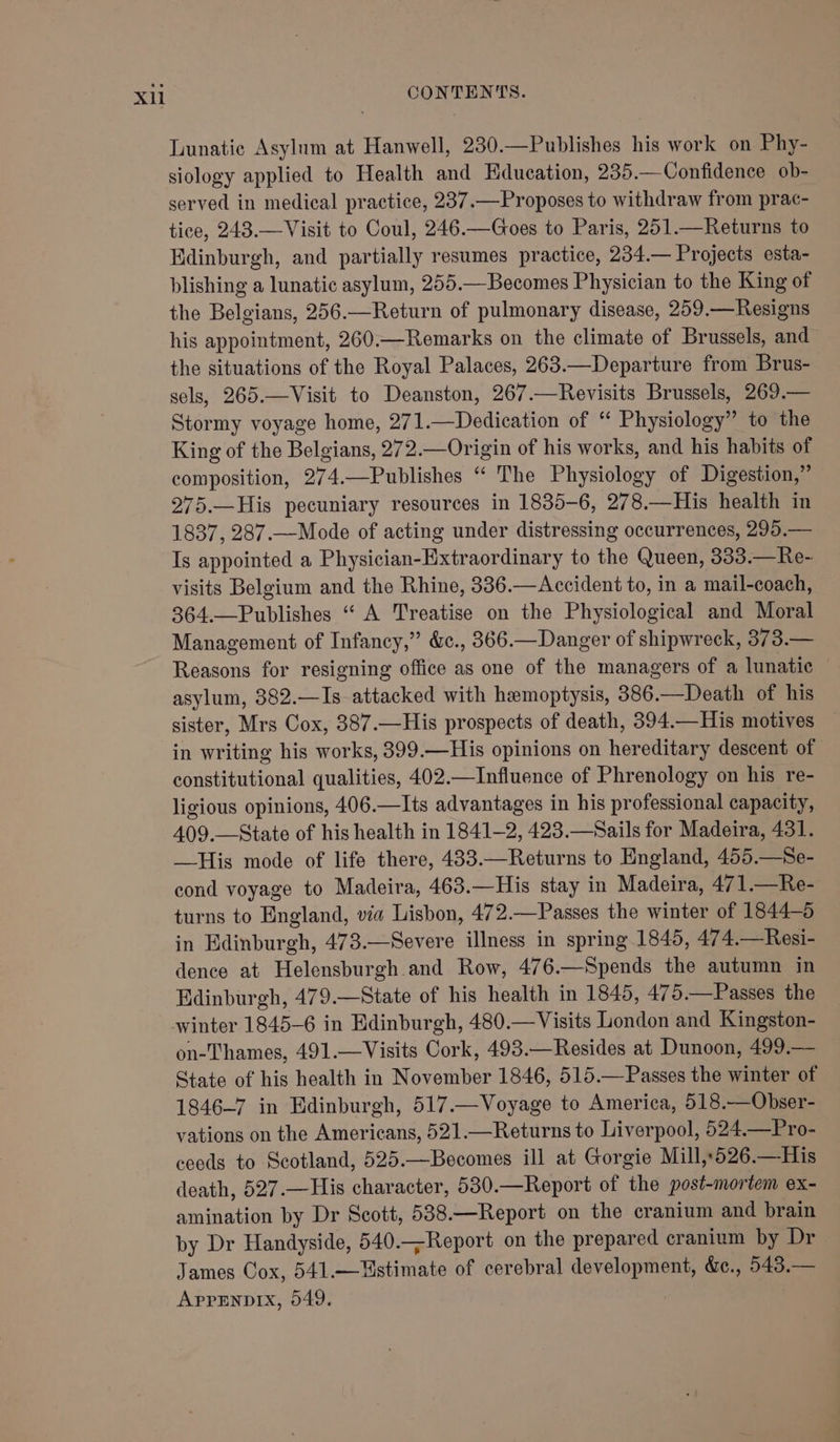 Lunatic Asylum at Hanwell, 230.—Publishes his work on Phy- siology applied to Health and Education, 235.—Confidence ob- served in medical practice, 237.—Proposes to withdraw from prac- tice, 243.—Visit to Coul, 246.—Goes to Paris, 251.—Returns to Edinburgh, and partially resumes practice, 234.— Projects esta- blishing a lunatic asylum, 255.—Becomes Physician to the King of the Belgians, 256.—Return of pulmonary disease, 259.—Resigns his appointment, 260.—Remarks on the climate of Brussels, and the situations of the Royal Palaces, 263.—Departure from Brus- sels, 265.—Visit to Deanston, 267.—Revisits Brussels, 269.— Stormy voyage home, 271.—Dedication of “ Physiology” to the King of the Belgians, 272.—Origin of his works, and his habits of composition, 274.—Publishes “ The Physiology of Digestion,” 275.—His pecuniary resources in 1835-6, 278.—His health in 1837, 287.—Mode of acting under distressing occurrences, 295.— Is appointed a Physician-Hxtraordinary to the Queen, 333.—Re- visits Belgium and the Rhine, 336.—Accident to, in a mail-coach, 364.—Publishes “ A Treatise on the Physiological and Moral Management of Infancy,” &amp;c., 366.—Danger of shipwreck, 373.— Reasons for resigning office as one of the managers of a lunatic asylum, 382.—Is attacked with hemoptysis, 386.—Death of his sister, Mrs Cox, 387.—His prospects of death, 394.—His motives in writing his works, 399.—His opinions on hereditary descent of constitutional qualities, 402.—Influence of Phrenology on his re- ligious opinions, 406.—Its advantages in his professional capacity, 409.—State of his health in 1841-2, 423.—Sails for Madeira, 431. —His mode of life there, 433.—Returns to England, 455.—Se- cond voyage to Madeira, 463.—His stay in Madeira, 471.—Re- turns to England, via Lisbon, 472.—Passes the winter of 1844-5 in Edinburgh, 473.—Severe illness in spring 1845, 474.—Resi- dence at Helensburgh and Row, 476.—Spends the autumn in Edinburgh, 479.—State of his health in 1845, 475.—Passes the on-Thames, 491.—Visits Cork, 493.—Resides at Dunoon, 499.— State of his health in November 1846, 515.—Passes the winter of 1846-7 in Edinburgh, 517.—Voyage to America, 518.—Obser- vations on the Americans, 521.—Returns to Liverpool, 524.—Pro- ceeds to Scotland, 525.—Becomes ill at Gorgie Mill,,526.—His death, 527.—His character, 530.—Report of the post-mortem ex- amination by Dr Scott, 538.—Report on the cranium and brain by Dr Handyside, 540.—Report on the prepared cranium by Dr James Cox, 541.—Ustimate of cerebral development, &amp;., 543.— Apprnpix, 549.
