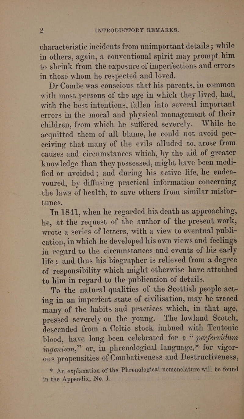 ws INTRODUCTORY REMARKS. characteristic incidents from unimportant details ; while in others, again, a conventional spirit may prompt him to shrink from the exposure of imperfections and errors in those whom he respected and loved. Dr Combe was conscious that his parents, in common with most persons of the age in which they lived, had, with the best intentions, fallen into several important errors in the moral and physical management of their children, from which he suffered severely. While he acquitted them of all blame, he could not avoid per- ceiving that many of the evils alluded to, arose from causes and circumstances which, by the aid of greater knowledge than they possessed, might have been modi- fied or avoided; and during his active life, he endea- voured, by diffusing practical information concerning the laws of health, to save others from similar misfor- tunes. In 1841, when he regarded his death as approaching, he, at the request of the author of the present work, wrote a series of letters, with a view to eventual publi- cation, in which he developed his own views and feelings in regard to the circumstances and events of his early life ; and thus his biographer is relieved from a degree of responsibility which might otherwise have attached to him in regard to the publication of details. To the natural qualities of the Scottish people act- ing in an imperfect state of civilisation, may be traced many of the habits and practices which, in that age, pressed severely on the young. The lowland Scotch, descended from a Celtic stock imbued with Teutonic blood, have long been celebrated for a “ perfervidum ingenium,” or, in phrenological language,* for vigor- ous propensities of Combativeness and Destructiveness, * An explanation of the Phrenological nomenclature will be found in the Appendix, No. I.