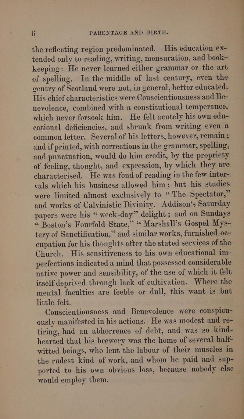 the reflecting region predominated. His education ex- tended only to reading, writing, mensuration, and book- — keeping: He never learned either grammar or the art of spelling. In the middle of last century, even the ventry of Scotland were not, in general, better educated. His chief characteristics were Conscientiousness and Be- nevolence, combined with a constitutional temperance, which never forsook him. He felt acutely his own edu- cational deficiencies, and shrunk from writing even a common letter. Several of his letters, however, remain ; and if printed, with corrections in the grammar, spelling, and punctuation, would do him credit, by the propriety of feeling, thought, and expression, by which they are characterised. He was fond of reading in the few inter- vals which his business allowed him; but his studies were limited almost exclusively to “The Spectator,” and works of Calvinistic Divinity. Addison’s Saturday papers were his “ week-day” delight ; and on Sundays “ Boston’s Fourfold State,” ‘* Marshall’s Gospel Mys- tery of Sanctification,” and similar works, furnished oc- cupation for his thoughts after the stated services of the Church. His sensitiveness to his own educational im- perfections indicated a mind that possessed considerable native power and sensibility, of the use of which it felt itself deprived through lack of cultivation. Where the mental faculties are feeble or dull, this want is but little felt. Conscientiousness and Benevolence were conspicu- ously manifested in his actions. He was modest and re- tiring, had an abhorrence of debt, and was so kind- hearted that his brewery was the home of several haltf- witted beings, who lent the labour of their muscles in the rudest kind of work, and whom he paid and sup- ported to his own obvious loss, because nobody else would employ them.