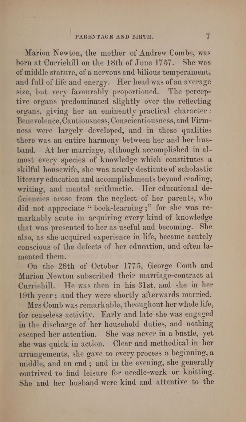 - Marion Newton, the mother of Andrew Combe, was born at Curriehill on the 18th of June 1757. She was of middle stature, of a nervous and bilious temperament, and full of life and energy. Her head was of an average size, but very favourably proportioned. The percep- tive organs predominated slightly over the reflecting ergans, giving her an eminently practical character : Benevolence, Cautiousness, Conscientiousness, and Firm- ness were largely developed, and in these qualities there was an entire harmony between her and her hus- band. At her marriage, although accomplished in al- most every species of knowledge which constitutes a skilful housewife, she was nearly destitute of scholastic literary education and accomplishments beyond reading, writing, and mental arithmetic. Her educational de- ficiencies arose from the neglect of her parents, who did not appreciate “ book-learning ;” for she was re- markably acute in acquiring every kind of knowledge that was presented to her as useful and becoming. She also, as she acquired experience in life, became acutely conscious of the defects of her education, and often la- mented them. On the 28th of October 1775, George Comb and Marion Newton subscribed their marriage-contract at Curriehill. He was then in his 3lst, and she in her 19th year; and they were shortly afterwards married. Mrs Comb was remarkable, throughout her whole life, for ceaseless activity. Early and late she was engaged in the discharge of her household duties, and nothing escaped her attention. She was never in a bustle, yet she was quick in action. Clear and methodical in her arrangements, she gave to every process a beginning, a middle, and an end; and in the evening, she generally contrived to find leisure for needle-work or knitting. She and her husband were kind and attentive to the