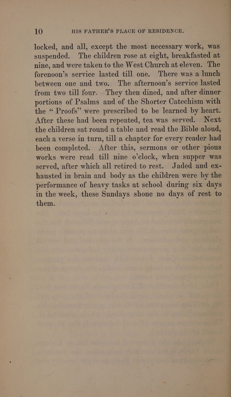 locked, and all, except the most necessary work, was suspended. The children rose at eight, breakfasted at nine, and were taken to the West Church at eleven. The forenoon’s service lasted till one. There was a lunch _ between one and two. The afternoon’s service lasted from two till four. They then dined, and after dinner portions of Psalms and of the Shorter Catechism with the “ Proofs” were prescribed to be learned by heart. After these had been repeated, tea was served. Next the children sat round a table and read the bible aloud, each a verse in turn, till a chapter for every reader had been completed. After this, sermons or other pious works were read till nine o’clock, when supper was served, after which all retired to rest. Jaded and ex- hausted in brain and body as the children were by the performance of heavy tasks at school during six days in the week, these Sundays shone no days of rest to them.