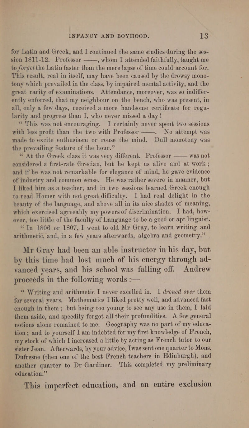 for Latin and Greek, and I continued the same studies during the ses- sion 1811-12. Professor , whom I attended faithfully, taught me to forget the Latin faster than the mere lapse of time could account for. This result, real in itself, may have been caused by the drowsy mono- tony which prevailed in the class, by impaired mental activity, and the great rarity of examinations. Attendance, moreover, was so indiffer- ently enforced, that my neighbour on the bench, who was present, in all, only a few days, received a more handsome certificate for regu- larity and progress than I, who never missed a day ! “his was not encouraging. I certainly never spent two sessions with less profit than the two with Professor No attempt was made to excite enthusiasm or rouse the mind. Dull monotony was the prevailing feature of the hour.” “ At the Greek class it was very different. Professor was not considered a first-rate Grecian, but he kept us alive and at work ; and if he was not remarkable for elegance of mind, he gave evidence of industry and common sense. He was rather severe in manner, but I liked him as a teacher, and in two sessions learned Greek enough to read Homer with not great difficulty. I had real delight in the beauty of the language, and above all in its nice shades of meaning, which exercised agreeably my powers of discrimination. I had, how- ever, too little of the faculty of Language to be a good or apt linguist. “In 1806 or 1807, I went to old Mr Gray, to learn writing and arithmetic, and, in a few years afterwards, algebra and geometry.” | Mr Gray had been an able instructor in his day, but by this time had lost much of his energy through ad- vanced years, and his school was falling off. Andrew proceeds in the following words :— “ Writing and arithmetic I never excelled in. I droned over them for several years. Mathematics I liked pretty well, and advanced fast enough in them; but being too young to see any use in them, I laid them aside, and speedily forgot all their profundities. A few general notions alone remained to me. Geography was no part of my educa- tion ; and to yourself I am indebted for my first knowledge of French, my stock of which I increased a little by acting as French tutor to our sister Jean. Afterwards, by your advice, Iwas sent one quarter to Mons. Dufresne (then one of the best French teachers in Edinburgh), and another quarter to Dr Gardiner. This completed my preliminary education.” This imperfect education, and an entire exclusion