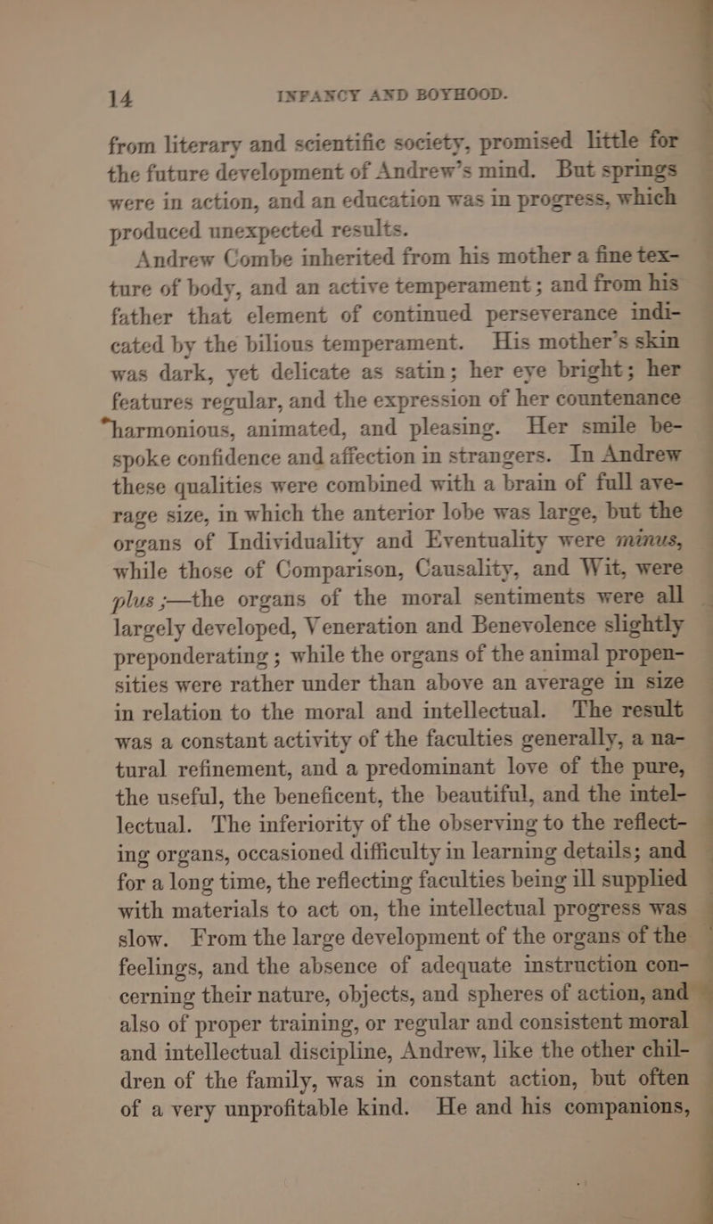from literary and scientific society, promised little for the future development of Andrew’s mind. But springs were in action, and an education was in progress, which produced unexpected results. Andrew Combe inherited from his mother a fine tex- ture of body, and an active temperament ; and from his father that element of continued perseverance indi- cated by the bilious temperament. His mother’s skin was dark, yet delicate as satin; her eye bright; her features regular, and the expression of her countenance “harmonious, animated, and pleasing. Her smile be- spoke confidence and affection in strangers. In Andrew these qualities were combined with a brain of full aye- rage size, in which the anterior lobe was large, but the organs of Individuality and Eventuality were minus, while those of Comparison, Causality, and Wit, were plus ;—the organs of the moral sentiments were all largely developed, Veneration and Benevolence slightly preponderating ; while the organs of the animal propen- sities were Cathe under than above an average in size in relation to the moral and intellectual. The result — was a constant activity of the faculties generally, a na- tural refinement, and a predominant love of the pure, the useful, the beneficent, the beautiful, and the intel- lectual. The inferiority of the observing to the reflect- ing organs, occasioned difficulty in learning details; and for a long time, the reflecting faculties being ill supplied with materials to act on, the intellectual progress was — slow. From the large development of the organs of the — feelings, and the absence of adequate instruction con- cerning their nature, objects, and spheres of action, and also of proper training, or regular and consistent moral , and intellectual discipline, Andrew, like the other chil- . dren of the family, was in constant action, but often of a very unprofitable kind. He and his companions, * a °» tie , Renddcct Seil Gilets Geen et heh ee eee eee a, eee a, Cea