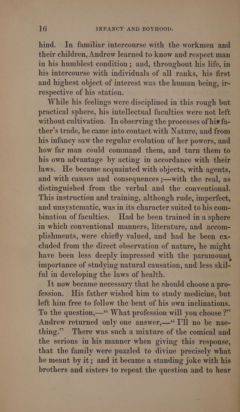 hind. In familiar intercourse with the workmen and their children, Andrew learned to know and respect man in his humblest condition ; and, throughout his life, in | his intercourse with individuals of all ranks, his first and highest object of interest was the human being, ir- respective of his station. While his feelings were disciplined in this rough but practical sphere, his intellectual faculties were not left without cultivation. In observing the processes of his fa- ther’s trade, he came into contact with Nature, and from his infancy saw the regular evolution of her powers, and how far man could command them, and turn them to his own advantage by acting in accordance with their laws. He became acquainted with objects, with agents, and with causes and consequences ;—with the real, as distinguished from the verbal and the conventional. This instruction and training, although rude, imperfect, and unsystematic, was in its character suited to his com- bination of faculties. Had he been trained in a sphere in which conventional manners, literature, and accom- plishments, were chiefly valued, and had he been ex- cluded from the direct observation of nature, he might have been less deeply impressed with the paramount, importance of studying natural causation, and less skil- ful in developing the laws of health. It now became necessary that he should choose a pro- | fession. Huis father wished him to study medicine, but left him free to follow the bent of his own inclinations. To the question,—“* What profession will you choose ?” Andrew returned only one answer,—“ I’ll no be nae- thing.” There was such a mixture of the comical and the serious in his manner when giving this response, that the family were puzzled to divine precisely what he meant by it; and it became a standing joke with his brothers and sisters to repeat the question and to hear