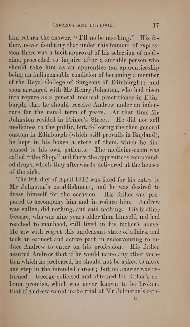 him return the answer, “ I'll no be naething.” His fa- ther, never doubting that under this humour of expres- sion there was a tacit approval of his selection of medi- cine, proceeded to inquire after a suitable person who should take him as an apprentice (an apprenticeship being an indispensable condition of becoming a member of the Royal College of Surgeons of Edinburgh); and soon arranged with Mr Henry Johnston, who had risen into repute as a general medical practitioner in Edin- burgh, that he should receive Andrew under an inden- ture for the usual term of years. At that time Mr Johnston resided in Prince’s Street. He did not sell medicines to the public, but, following the then general custom in Edinburgh (which still prevails in England), he kept in his house a store of them, which he dis- pensed to his own patients. The medicine-room was called “ the Shop,” and there the apprentices compound- ed drugs, which they afterwards delivered at the houses of the sick. The 9th day of April 1812 was fixed for his entry to Mr Johnston’s establishment, and he was desired to dress himself for the occasion. His father was pre- pared to accompany him and introduce him. Andrew was sullen, did nothing, and said nothing. His brother George, who was nine years older than himself, and had reached to manhood, still lived in his father’s house. He saw with regret this unpleasant state of affairs, and took an earnest and active part in endeavouring to in- duce Andrew to enter on his profession. His father assured Andrew that if he would name any other voca- tion which he preferred, he should not be asked to move one step in the intended career; but no answer was re- turned. George solicited and obtamed his father’s so- lemn promise, which was never known to be broken, that if Andrew would make trial of Mr Johnston’s esta- B