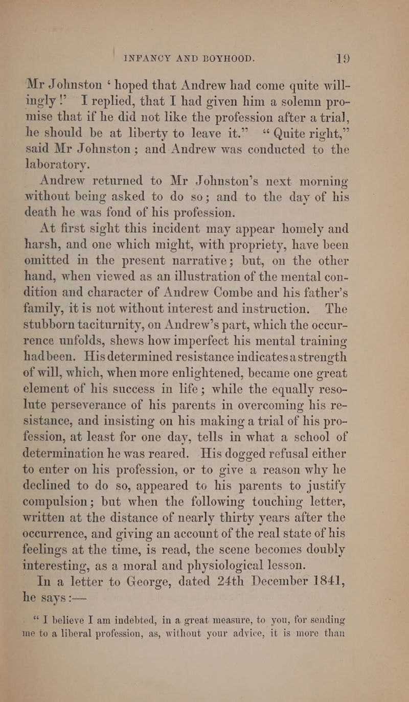 Mr Johnston ‘ hoped that Andrew had come quite will- ingly: ’ T replied, that I had given him a solemn pro- mise that if he did not like the profession after a trial, he should be at liberty to leave it.” “ Quite right,” said Mr Johnston; and. Andrew was conducted to the laboratory. | Andrew returned to Mr Johnston’s next morning without bemg asked to do so; and to the day of his death he was fond of his profession. At first sight this incident may appear homely and harsh, and one which might, with propriety, have been omitted in the present narrative; but, on the other hand, when viewed as an illustration of the mental con- dition and character of Andrew Combe and his father’s family, itis not without interest and instruction. The stubborn taciturnity, on Andrew’s part, which the occur- rence unfolds, shews how imperfect his mental training hadbeen. Hisdetermined resistance indicatesastrength of will, which, when more enlightened, became one great element of his success in life; while the equally reso- Inte perseverance of his parents in overcoming his re- sistance, and insisting on his making a trial of his pro- fession, at least for one day, tells in what a school of determination he was reared. His dogged refusal either to enter on his profession, or to give a reason why he declined to do so, appeared to his parents to justify compulsion; but when the following touching letter, written at the distance of nearly thirty years after the occurrence, and giving an account of the real state of his feelings at the time, is read, the scene becomes doubly interesting, as a moral and physiological lesson. In a letter to George, dated 24th December 1841, he says :— - “JT believe I am indebted, in a great measure, to you, for sending me to a liberal profession, as, without your advice, it is more than