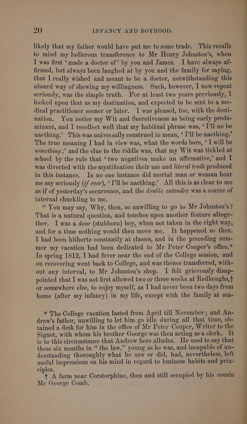 likely that my father would have put me to some trade. This recalls to mind my ludicrous transference to Mr Henry Johnston’s, when I was first ‘made a doctor of’ by you and James. I have always af- firmed, but always been laughed at by you and the family for saying, that I really wished and meant to be a doctor, notwithstanding this absurd way of shewing my willingness. Such, however, I now repeat seriously, was the simple truth. For at least two years previously, | looked upon that as my destination, and expected to be sent to a me- dical practitioner sooner or later. I was pleased, too, with the desti- nation. You notice my Wit and Secretiveness as being early predo- minant, and I recollect well that my habitual phrase was, ‘ I’ll no be naething.’ This was universally construed to mean, ‘ I’ll be naething.’ The true meaning I had in view was, what the words bore, ‘ I will be something ;’ and the clue to the riddle was, that my Wit was tickled at school by the rule that ‘two negatives make an affirmative,’ and I was diverted with the mystification their use and literal truth produced in this instance. In no one instance did mortal man or woman hear me say seriously (if ever), ‘TV’ be naething.’ All this is as clear to me as if of yesterday’s occurrence, and the double entendre was a source of internal chuckling to me. “ You may say, Why, then, so unwilling to go to Mr Johnston’s ? _ That is a natural question, and touches upon another feature altoge- ther. I was a dour (stubborn) boy, when not taken in the right way, and for a time nothing would then move me. It happened so then. I had been hitherto constantly at classes, and in the preceding sum- mer my vacation had been dedicated to Mr Peter Couper’s office.* In spring 1812, I had fever near the end of the College session, and on recovering went back to College, and was thence transferred, with- out any interval, to Mr Johnston’s shop. I felt grievously disap- pointed that I was not first allowed two or three weeks at Redheughs,T or somewhere else, to enjoy myself, as I had never been two days from home (after my infancy) in my life, except with the family at sea- * The College vacation lasted from April till November; and An- drew’s father, unwilling to let him go idle during all that time, ob- tained a desk for him in the office of Mr Peter Couper, Writer to the Signet, with whom his brother George was then acting as a clerk. It is to this circumstance that Andrew here alludes. He used to say that these six months in “ the law,”’ young as he was, and incapable of un- derstanding thoroughly what he saw or did, had, nevertheless, left useful impressions on his mind in regard to business habits and prin- ciples. ‘ A farm near Corstorphine, then and still occupied by his cousin Mr George Comb.
