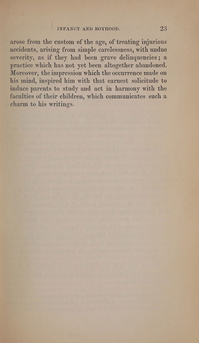 arose from the custom of the age, of treating injurious accidents, arising from simple carelessness, with undue severity, as if they had been grave delinquencies; a practice which has not yet been altogether abandoned. Moreover, the impression which the occurrence made on his mind, inspired him with that earnest solicitude to induce parents to study and act in harmony with the faculties of their children, which communicates such a charm to his writings.