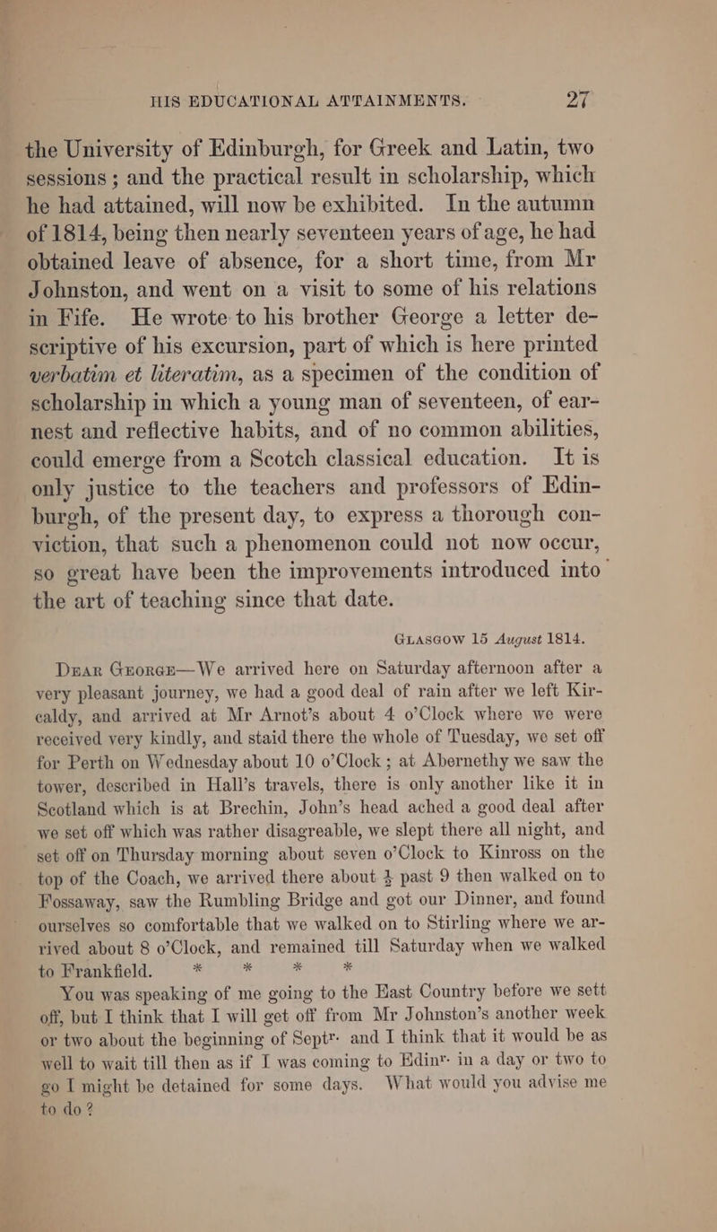 the University of Edinburgh, for Greek and Latin, two sessions ; and the practical result in scholarship, which he had attained, will now be exhibited. In the autumn of 1814, being then nearly seventeen years of age, he had obtained leave of absence, for a short time, from Mr Johnston, and went on a visit to some of his relations in Fife. He wrote to his brother George a letter de- scriptive of his excursion, part of which is here printed verbatim et literatim, as a specimen of the condition of scholarship in which a young man of seventeen, of ear- nest and reflective habits, and of no common abilities, could emerge from a Scotch classical education. It is only justice to the teachers and professors of Kdin- burgh, of the present day, to express a thorough con- viction, that such a phenomenon could not now occur, so great have been the improvements introduced into the art of teaching since that date. GLASGOW 15 August 1814. Dar Grorge—We arrived here on Saturday afternoon after a very pleasant journey, we had a good deal of rain after we left Kir- caldy, and arrived at Mr Arnot’s about 4 o’Clock where we were received very kindly, and staid there the whole of Tuesday, we set off for Perth on Wednesday about 10 o’Clock ; at Abernethy we saw the tower, described in Hall’s travels, there is only another like it in Scotland which is at Brechin, John’s head ached a good deal after we set off which was rather disagreable, we slept there all night, and set off on Thursday morning about seven o’Clock to Kinross on the top of the Coach, we arrived there about 4 past 9 then walked on to Fossaway, saw the Rumbling Bridge and got our Dinner, and found ourselves so comfortable that we walked on to Stirling where we ar- rived about 8 o’Clock, and remained till Saturday when we walked to Frankfield. % _ is * You was speaking of me going to the Hast Country before we sett off, but I think that I will get off from Mr Johnston’s another week or two about the beginning of Sept™ and I think that it would be as well to wait till then as if I was coming to Edin” in a day or two to go I might be detained for some days. What would you advise me to do ?